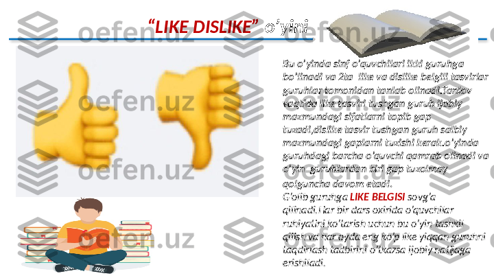          “ LIKE DISLIKE”   o’yini
Bu o’yinda sinf o’quvchilari ikki guruhga 
bo’linadi va 2ta  like va dislike belgili tasvirlar 
guruhlar tomonidan tanlab olinadi.Tanlov 
vaqtida like tasviri tushgan guruh ijobiy 
mazmundagi sifatlarni topib gap 
tuzadi,dislike tasvir tushgan guruh salbiy 
mazmundagi gaplarni tuzishi kerak.o’yinda 
guruhdagi barcha o’quvchi qamrab olinadi va 
o’yin  guruhlardan biri gap tuzolmay 
qolguncha davom etadi .
G’olib guruhga  LIKE BELGISI  sovg’a 
qilinadi.Har bir dars oxirida o’quvchilar 
ruhiyatini ko’tarish uchun bu o’yin tashkil 
qilish va har oyda eng ko’p like yiqqan guruhni 
taqdirlash tadbirini o’tkazsa ijobiy natijaga 
erishiladi.  