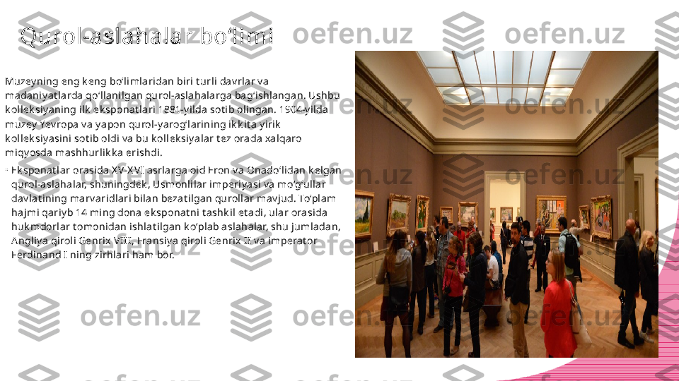 Qurol-aslahalar bo‘limi
Muzey ning eng k eng bo‘limlaridan biri t urli dav rlar v a 
madaniy at larda qo‘llanilgan qurol-aslahalarga bag‘ishlangan. Ushbu 
k ollek siy aning ilk  ek sponat lari 1881-y ilda sot ib olingan. 1904-y ilda 
muzey  Yev ropa v a y apon qurol-y arog‘larining ik k it a y irik  
k ollek siy asini sot ib oldi v a bu k ollek siy alar t ez orada xalqaro 
miqy osda mashhurlik k a erishdi.
•
Ek sponat lar orasida X V-X VI asrlarga oid Eron v a Onado‘lidan k elgan 
qurol-aslahalar, shuningdek , Usmonlilar imperiy asi v a mo‘g‘ullar 
dav lat ining marv aridlari bilan bezat ilgan qurollar mav jud. To‘plam 
hajmi qariy b 14 ming dona ek sponat ni t ashk il et adi, ular orasida 
huk mdorlar t omonidan ishlat ilgan k o‘plab aslahalar, shu jumladan, 
Angliy a qiroli Genrix VII I, Fransiy a qiroli Genrix II v a imperat or 
Ferdinand I ning zirhlari ham bor. 