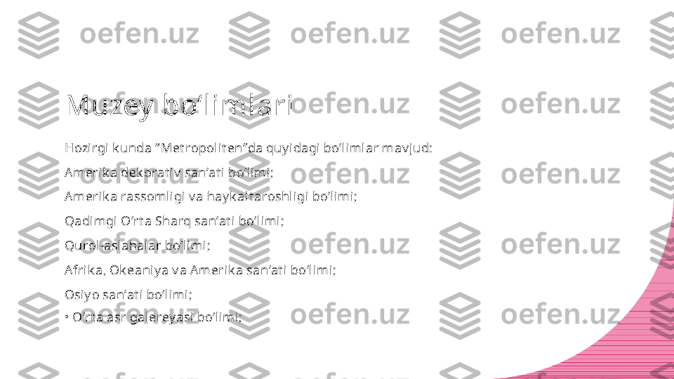 Muzey  bo‘limlari
Hozirgi k unda “ Met ropolit en”da quy idagi bo‘limlar mav jud:
Amerik a dek orat iv  san’at i bo‘limi;
Amerik a rassomligi v a hay k alt aroshligi bo‘limi;
Qadimgi O‘rt a Sharq san’at i bo‘limi;
Qurol-aslahalar bo‘limi;
Afrik a, Ok eaniy a v a A merik a san’at i bo‘limi;
Osiy o san’at i bo‘limi;
•
O‘rt a asr galerey asi bo‘limi; 