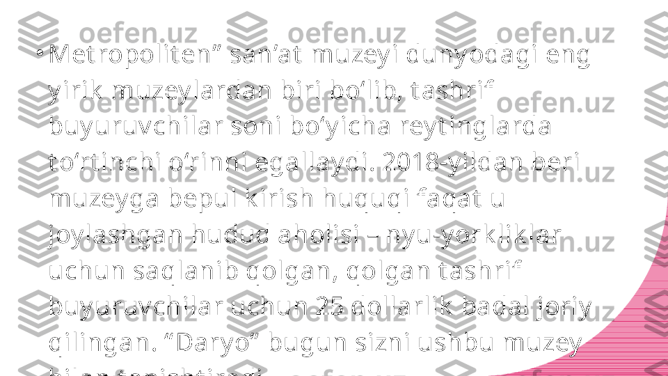 •
Met ropolit en”  san’at  muzey i duny odagi eng 
y irik  muzey lardan biri bo‘lib, t ashrif 
buy uruv chilar soni bo‘y icha rey t inglarda 
t o‘rt inchi o‘rinni egallay di. 2018-y ildan beri 
muzey ga bepul k irish huquqi faqat  u 
joy lashgan hudud aholisi – ny u-y ork lik lar 
uchun saqlanib qolgan, qolgan t ashrif 
buy uruv chilar uchun 25 dollarlik  badal joriy  
qilingan. “ Dary o”  bugun sizni ushbu muzey  
bilan t anisht iradi. 