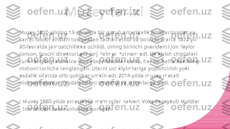 Muzey  t arixi
Muzey  1870-y ilning 13-aprelida bir guruh amerik alik  ishbilarmonlar v a 
san’at  ixlosmandlari t omonidan t ashk il et ildi v a birinchi mart a 1872-y il 
20-fev ralda jamoat chilik k a ochildi. Uning birinchi prezident i J on Tey lor 
J onson, ijrochi direk t ori esa J orj Palmer Put nem edi. Ilk  k irish chipt alari 
t urli rangdagi k ichk ina dumaloq nishonlar bo‘lib, har bir haft a k unining 
nishoni t urlicha ranglangan. Ularni ust  k iy imlariga y opisht irish y ok i 
esdalik  sifat ida olib qolish mumk in edi. 2014-y ilda muzey  met all 
nishonchalardan foy dalanishni t o‘xt at di v a st ik erlarga o‘t di.
•
Muzey  1880-y ilda amerik alik  me’morlar Kalv ert  Vok s v a J ey k ob Moldlar 
t omonidan bozar uslubida qurilgan. 