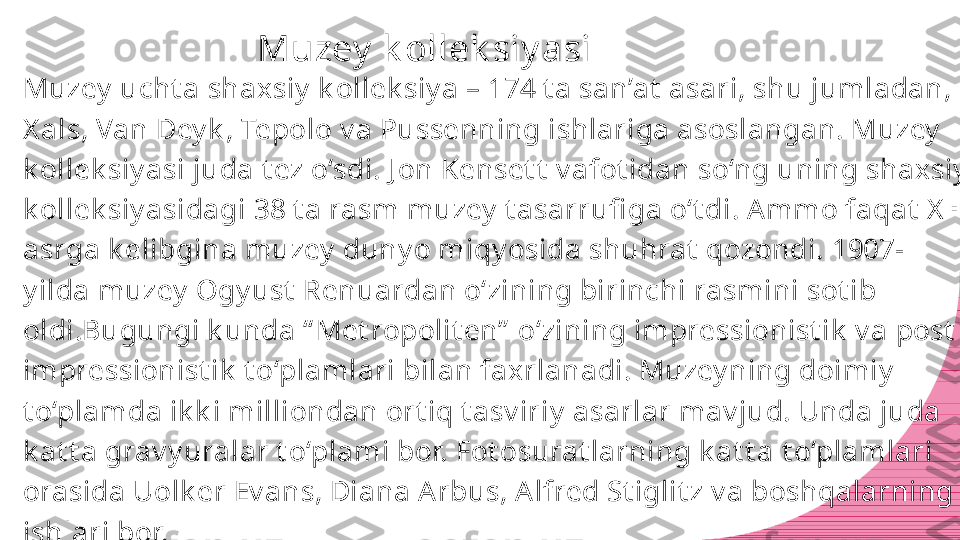 Muzey  k ollek siy asi
Muzey  ucht a shaxsiy  k ollek siy a – 174 t a san’at  asari, shu jumladan, 
X als, Van Dey k , Tepolo v a Pussenning ishlariga asoslangan. Muzey  
k ollek siy asi juda t ez o‘sdi. J on Kenset t  v afot idan so‘ng uning shaxsiy  
k ollek siy asidagi 38 t a rasm muzey  t asarrufi ga o‘t di. A mmo faqat  X X  
asrga k elibgina muzey  duny o miqy osida shuhrat  qozondi. 1907-
y ilda muzey  Ogy ust  Renuardan o‘zining birinchi rasmini sot ib 
oldi.Bugungi k unda “ Met ropolit en”  o‘zining impressionist ik  v a post -
impressionist ik  t o‘plamlari bilan faxrlanadi. Muzey ning doimiy  
t o‘plamda ik k i milliondan ort iq t asv iriy  asarlar mav jud. Unda juda 
k at t a grav y uralar t o‘plami bor. Fot osurat larning k at t a t o‘plamlari 
orasida Uolk er Ev ans, Diana Arbus, Alfred St iglit z v a boshqalarning 
ishlari bor. 