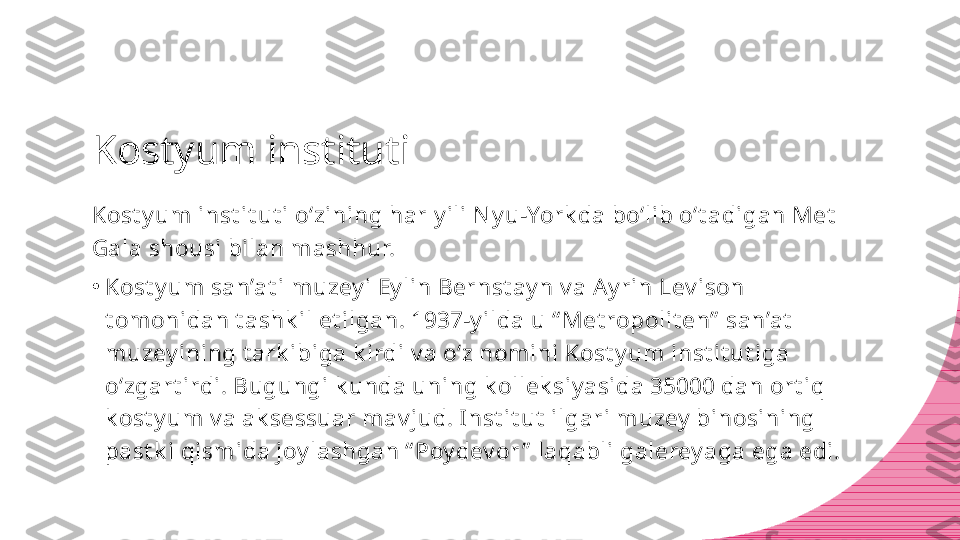 Kostyum instituti
Kost y um inst it ut i o‘zining har y ili N y u-York da bo‘lib o‘t adigan Met  
Gala shousi bilan mashhur.
•
Kost y um san’at i muzey i Ey lin Bernst ay n v a Ay rin Lev ison 
t om onidan t ashk il et ilgan. 1937-y ilda u “ Met ropolit en”  san’at  
muzey ining t ark ibiga k irdi v a o‘z nomini Kost y um  inst it ut iga 
o‘zgart irdi. Bugungi k unda uning k ollek siy asida 35000 dan ort iq 
k ost y um v a ak sessuar mav jud. I nst it ut  ilgari muzey  binosining 
past k i qismida joy lashgan “ Poy dev or ”  laqabli galerey aga ega edi. 