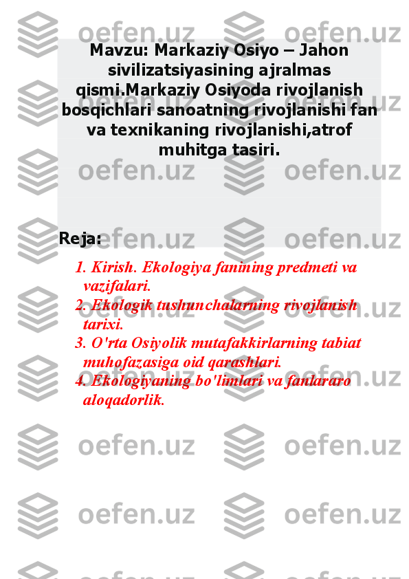 Mavzu: Markaziy Osiyo – Jahon 	
sivilizatsiyasining ajralmas 	
qismi.Markaziy Osiyoda rivojlanish 	
bosqichlari sanoatning rivojlanishi fan 	
va texnikaning rivojlanishi,atrof 	
muhitga tasiri. 	
 
 	
Reja: 	
1. Kirish. Ekologiya fanining predmeti va 	
vazifalari.	 	
2. Ekologik tushunchalarning rivojlanish 	
tarixi.	 	
3. O'rta Osiyolik mutafakkirlarning tabiat 	
muhofazasiga oid qarashlari.	 	
4. Ekologiyaning bo'limlari va fanlararo 	
aloqadorlik.	 	
  	
 
 
 
 
 
 
  