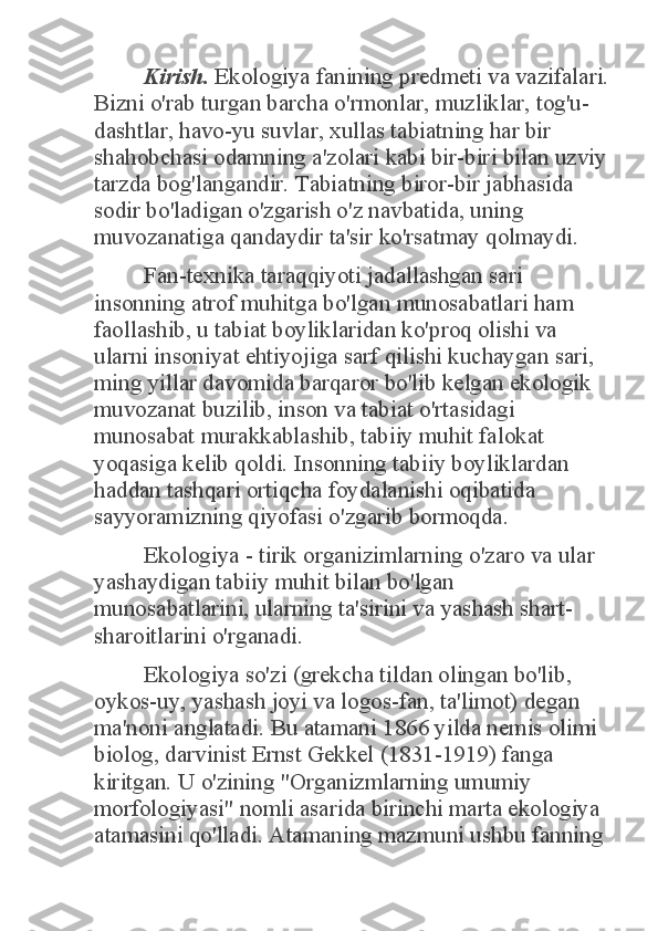 Kirish.	 Ekologiya fanining predmeti va vazifalari. 	
Bizni o'rab turgan barcha o'rmonlar, muzliklar, tog'u-
dashtlar, havo-yu suvlar, xullas tabiatning har bir 
shahobchasi odamning a'zolari kabi bir-biri bilan uzviy 
tarzda bog'langandir. Tabiatning biror-bir jabhasida 
sodir bo'ladigan o'zgarish o'z navbatida, uning 
muvozanatiga qandaydir ta'sir ko'rsatmay qolmaydi. 	
Fan-texnika taraqqiyoti jadallashgan sari 	
insonning atrof muhitga bo'lgan munosabatlari ham 
faollashib, u tabiat boyliklaridan ko'proq olishi va 
ularni insoniyat ehtiyojiga sarf qilishi kuchaygan sari, 
ming yillar davomida barqaror bo'lib kelgan ekologik 
muvozanat buzilib, inson va tabiat o'rtasidagi 
munosabat murakkablashib, tabiiy muhit falokat 
yoqasiga kelib qoldi. Insonning tabiiy boyliklardan 
haddan tashqari ortiqcha foydalanishi oqibatida 
sayyoramizning qiyofasi o'zgarib bormoqda.  	
Ekologiya - tirik organizimlarning o'zaro va ular 	
yashaydigan tabiiy muhit bilan bo'lgan 
munosabatlarini, ularning ta'sirini va yashash shart-
sharoitlarini o'rganadi. 	
Ekologiya so'zi (grekcha tildan olingan bo'lib, 	
oykos-uy, yashash joyi va logos-fan, ta'limot) degan 
ma'noni anglatadi. Bu atamani 1866 yilda nemis olimi 
biolog, darvinist Ernst Gekkel (1831-1919) fanga 
kiritgan. U o'zining "Organizmlarning umumiy 
morfologiyasi" nomli asarida birinchi marta ekologiya 
atamasini qo'lladi. Atamaning mazmuni ushbu fanning  