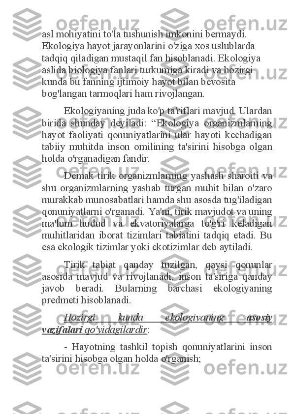 asl mohiyatini to'la tushunish imkonini bermaydi. 
Ekologiya hayot jarayonlarini o'ziga xos uslublarda 
tadqiq qiladigan mustaqil fan hisoblanadi. Ekologiya 
aslida biologiya fanlari turkumiga kiradi va hozirgi 
kunda bu fanning ijtimoiy hayot bilan bevosita 
bog'langan tarmoqlari ham rivojlangan.  	
Ekologiyaning juda ko'p ta'riflari mavjud. Ulardan 	
birida  shunday  deyiladi:  “Ekologiya  organizmlarning 
hayot  faoliyati  qonuniyatlarini  ular  hayoti  kechadigan 
tabiiy  muhitda  inson  omilining  ta'sirini  hisobga  olgan 
holda o'rganadigan fandir. 	
Demak  tirik  organizmlarning  yashash  sharoiti  va 	
shu  organizmlarning  yashab  turgan  muhit  bilan  o'zaro 
murakkab munosabatlari hamda shu asosda tug'iladigan 
qonuniyatlarni o'rganadi. Ya'ni, tirik mavjudot va uning 
ma'lum  hudud  va  ekvatoriyalarga  to'g'ri  keladigan 
muhitlaridan  iborat  tizimlari  tabiatini  tadqiq  etadi.  Bu 
esa ekologik tizimlar yoki ekotizimlar deb aytiladi. 	
Tirik  tabiat  qanday  tuzilgan,  qaysi  qonunlar 	
asosida  mavjud  va  rivojlanadi,  inson  ta'siriga  qanday 
javob  beradi.  Bularning  barchasi  ekologiyaning 
predmeti hisoblanadi. 	
Hozirgi  kunda  ekologiyaning 	asosiy 	
vazifalari	 qo'yidagilardir	: 	
-  Hayotning  tashkil  topish  qonuniyatlarini  inson 	
ta'sirini hisobga olgan holda o'rganish;  