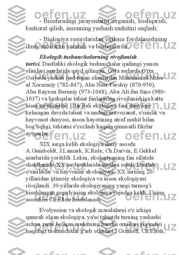 -  Biosferadagi  jarayonlarni  o'rganish,  boshqarish, 	
bashorat qilish, insonning yashash muhitini saqlash; 	
-  Biologiya  resurslaridan  oqilona  foydalanishning 	
ilmiy asoslarini yaratish va boshqalardir.  	
Ekologik tushunchalarning rivojlanish 	
tarixi.	 Dastlabki ekologik tushunchalar qadimgi yunon 	
olimlari asarlarida qayd qilingan. O'rta asrlarda O'rta 
Osiyoda yashab ijod etgan olimlardan Muhammad Muso 
al Xorazmiy (782-847), Abu Nasr Farobiy (870-950), 
Abu Rayxon Beruniy (973-1048), Abu Ali ibn Sino (980-
1037) va boshqalar tabiat fanlarining rivojlanishiga katta 
hissa qo'shganlar. Ular hali ekologiya fani dunyoga 
kelmagan davrda tabiat va undagi muvozanat, o'simlik va 
hayvonot dunyosi, inson hayotining atrof muhit bilan 
bog'liqligi, tabiatni e'zozlash haqida qimmatli fikrlar 
aytganlar. 	
XIX asrga kelib ekologiya ilmiy asosda 	
A.Gumboldt, J.Lamark, K.Rule, Ch.Darvin, E.Gekkel 
asarlarida yoritildi. Lekin, ekologiyaning fan sifatida 
shakllanishi XX asr boshlarida amalga oshdi. Dastlab, 
o'simliklar va hayvonlar ekologiyasi, XX asrning 20-
yillaridan ijtimoiy ekologiya va inson ekologiyasi 
rivojlandi. 30-yillarda ekologiyaning yangi tarmog'i 
hisoblangan populyasion ekologiya vujudga keldi. Uning 
asoschisi Ch.Elton hisoblanadi. 	
Evolyusion va ekologik masalalarni o'z ichiga 	
qamrab olgan ekologiya, ya'ni tabiatda turning yashashi 
uchun zarur bo'lgan muhitning barcha omillari yig'indisi 
haqidagi tushunchalar g'arb olimlari J.Grinnell, Ch.Elton,  