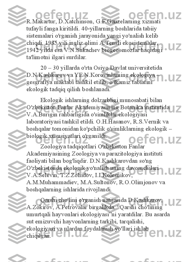 R.Makartur, D.Xatchinson, G.F.Gauzelarning xizmati 
tufayli fanga kiritildi. 40-yillarning boshlarida tabiiy 
sistemalari o'rganish jarayonida yangi yo'nalish kelib 
chiqdi, 1935 yili ingliz olimi A.Tensli ekosistemalar, 
1942 yilda esa V.N.Sukachev biogeosenozlar haqidagi 
ta'limotni ilgari surdilar. 	
20 – 30 yillarda o'rta Osiyo Davlat universitetida 	
D.N.Kashkarov va YE.N.Korovinlarning ekologiya – 
gesgrafiya maktabi tashkil etilib, o'lkamiz tabiatini 
ekologik tadqiq qilish boshlanadi. 	
Ekologik ishlarning dolzarbligi munosabati bilan 	
O'zbekiston Fanlar Akademiyasining Botanika institutida 
V.A.Burigin rahbarligida o'simliklar ekologiyasi 
laboratoriyasi tashkil etildi. O.H.Hasanov, R.S.Vernik va 
boshqalar tomonidan ko'pchilik o'simliklarning ekologik – 
biologik xususiyatlari o'rganildi. 	
Zoologiya tadqiqotlari O'zbekiston Fanlar 	
Akademiyasining Zoologiya va parazitologiya instituti 
faoliyati bilan bog'liqdir. D.N.Kashkarovdan so'ng 
O'zbekistonda ekologik yo'nalish uning davomchilari 
V.A.Selevin, T.Z.Zohidov, I.I.Kolesnikov, 
A.M.Muhammadiev, M.A.Sultonov, R.O.Olimjonov va 
boshqalarning ishlarida rivojlandi. 	
Qarshi cho'lini o'rganish natijasida D.Kashkarov, 	
A.Zokirov, A.Petrovalar birgalikda. “Qarshi cho'lining 
umurtqali hayvonlari ekologiyasi”ni yaratdilar. Bu asarda 
sut emizuvchi hayvonlarning tarkibi, tarqalishi, 
ekologiyasi va ulardan foydalanish yo'llari ishlab 
chiqilgan.  