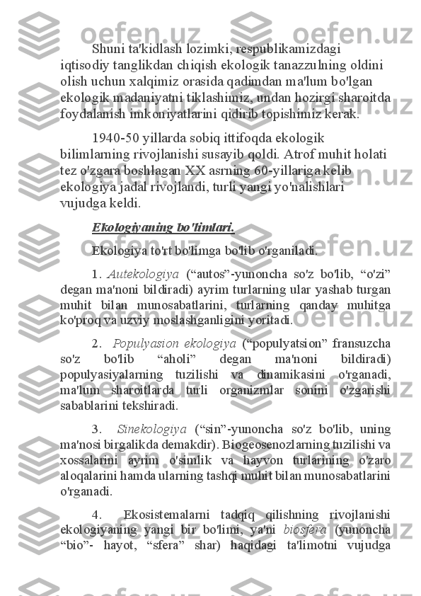 Shuni ta'kidlash lozimki, respublikamizdagi 	
iqtisodiy tanglikdan chiqish ekologik tanazzulning oldini 
olish uchun xalqimiz orasida qadimdan ma'lum bo'lgan 
ekologik madaniyatni tiklashimiz, undan hozirgi sharoitda 
foydalanish imkoniyatlarini qidirib topishimiz kerak. 	
1940-50 yillarda sobiq ittifoqda ekologik 	
bilimlarning rivojlanishi susayib qoldi. Atrof muhit holati 
tez o'zgara boshlagan XX asrning 60-yillariga kelib 
ekologiya jadal rivojlandi, turli yangi yo'nalishlari 
vujudga keldi. 	
Ekologiyaning bo'limlari.	 	
Ekologiya to'rt bo'limga bo'lib o'rganiladi. 
1. 	Autekologiya	  (“autos”-yunoncha  so'z  bo'lib,  “o'zi” 	
degan  ma'noni  bildiradi)  ayrim  turlarning  ular  yashab  turgan 
muhit  bilan  munosabatlarini,  turlarning  qanday  muhitga 
ko'proq va uzviy moslashganligini yoritadi. 	
2.   	Populyasion  ekologiya	  (“populyatsion”  fransuzcha 	
so'z  bo'lib  “aholi”  degan  ma'noni  bildiradi) 
populyasiyalarning  tuzilishi  va  dinamikasini  o'rganadi, 
ma'lum  sharoitlarda  turli  organizmlar  sonini  o'zgarishi 
sabablarini tekshiradi. 	
3.   	Sinekologiya	  (“sin”-yunoncha  so'z  bo'lib,  uning 	
ma'nosi birgalikda demakdir). Biogeosenozlarning tuzilishi va 
xossalarini  ayrim  o'simlik  va  hayvon  turlarining  o'zaro 
aloqalarini hamda ularning tashqi muhit bilan munosabatlarini 
o'rganadi. 	
4.    Ekosistemalarni  tadqiq  qilishning  rivojlanishi 	
ekologiyaning  yangi  bir  bo'limi,  ya'ni 	biosfera	  (yunoncha 	
“bio”-  hayot,  “sfera”  shar)  haqidagi  ta'limotni  vujudga  