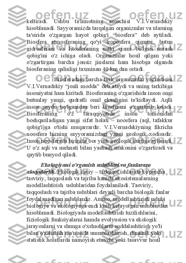 keltiradi.  Ushbu  ta'limotning  asoschisi  V.I.Vernadskiy 
hisoblanadi. Sayyoramizda tarqalgan organizmlar va ularning 
ta'sirida  o'zgargan  hayot  qobig'i  “biosfera”  deb  aytiladi. 
Biosfera  atmosferaning  qo'yi  troposfera  qismini,  butun 
gidrosferani  va  litosferaning  ustki  qismi  bo'lgan  nurash 
qobig'ini  o'z  ichiga  oladi.  Organizmlar  hosil  qilgan  yoki 
o'zgartirgan  barcha  jonsiz  jinslarni  ham  hisobga  olganda 
biosferaning qalinligi taxminan 40 km dan ortadi. 	
              Biosferadagi  barcha  tirik  organizmlar  yig'indisini 	
V.I.Vernadskiy  “jonli  modda”  deb  ataydi  va  uning  tarkibiga 
insoniyatni ham kiritadi. Biosferaning o'zgarishida inson ongi 
butunlay  yangi,  qudratli  omil  ekanligini  ta'kidlaydi.  Aqlli 
inson  paydo  bo'lganidan  beri  biosferani  o'zgartirib  keladi. 
Biosferaning  o'z  taraqqiyotida  inson  tomonidan 
boshqariladigan  yangi  sifat  holati  –  noosfera  (aql,  tafakkur 
qobig'i)ga  o'tishi  muqarrardir.  V.I.Vernadskiyning  fikricha 
noosfera  bizning  sayyoramizdagi  yangi  geologik  xodisadir. 
Inson noosferada birinchi bor yirik geologik kuchga aylanadi. 
U o'z aqli va  mehnati bilan yashash  makonini  o'zgartiradi  va 
qaytib bunyod qiladi. 	
Ekologiyani o'rganish uslublari va fanlararo 	
aloqadorlik.	 Ekologik ilmiy – tadqiqot ishlarida ko'pincha 	
tasviriy, taqqoslash va tajriba hamda ekosistemalarning 
modellashtirish  uslublaridan foydalaniladi. Tasviriy, 
taqqoslash va tajriba uslublari deyarli barcha biologik fanlar 
foydalanadigan uslublardir. Ammo, modellashtirish uslubi 
biologiya va ekologiyaga endi kirib kelayotgan uslublardan 
hisoblanadi. Biologiyada modellashtirish tuzilishlarini, 
fiziologik funksiyalarni hamda evolyusion va ekologik 
jarayonlarni va shunga o'xshashlarni soddalashtirish yo'li 
bilan o'xshatish ma'nosida umumlashtirish, dinamik yoki 
statistik holatlarda namoyish etuvchi yoki tasavvur hosil  