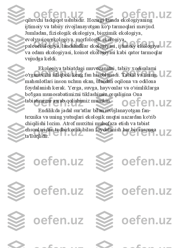 qiluvchi tadqiqot uslubidir. Hozirgi kunda ekologiyaning 
ijtimoiy va tabiiy rivojlanayotgan ko'p tarmoqlari mavjud. 
Jumladan, fiziologik ekologiya, bioximik ekologiya, 
evolyusion ekologiya, morfologik ekologiya, 
paleoekologiya, landshaftlar ekologiyasi, ijtimoiy ekologiya 
va odam ekologiyasi, koinot ekologiyasi kabi qator tarmoqlar 
vujudga keldi. 	
Ekologiya tabiatdagi muvozanatni, tabiiy xodisalarni 	
o'rganuvchi istiqboli keng fan hisoblanadi. Tabiat va uning 
mahsulotlari inson uchun ekan, ulardan oqilona va odilona 
foydalanish kerak. Yerga, suvga, hayvonlar va o'simliklarga 
bo'lgan munosabatimizni tiklashimiz orqaligina Ona 
tabiatimizni asrab qolishimiz mumkin. 	
Endilikda jadal sur'atlar bilan rivojlanayotgan fan-	
texnika va uning yutuqlari ekologik nuqtai nazardan ko'rib 
chiqilishi lozim. Atrof muxitni muhofaza etish va tabiat 
ehsonlaridan tadbirkorlik bilan foydalanish har bir insonga 
ta'lluqlidir. 
 
 
  