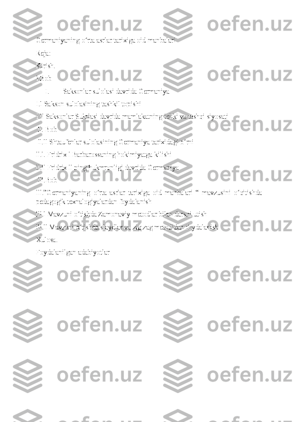 Germaniyaning o rta asrlar tarixiga oid manbalariʻ
Reja:
Kirish.
I Bob
I. Saksonlar sulolasi davrida Germaniya
I.l Sakson sulolasining tashkil topishi
I.ll Saksonlar Sulolasi davrida mamlakatning ichki va tashqi siyosati
 ll. Bob
 ll.ll Shtaufenlar sulolasining Germaniya tarixidagi o rni	
ʻ
ll.l. Fridrix l Barbarossaning hokimiyatga kilishi
ll.ll Fridrix ll ning hukmronligi davrida Germaniya
 lll.Bob
lll.”Germaniyaning   o rta   asrlar   tarixiga   oid   manbalari   “   mavzusini   o qitishda	
ʻ ʻ
pedagogik texnalogiyalardan foydalanish
lll.l Mavzuni o tishda Zamonaviy metodlar bilan darsni utish	
ʻ
lll.ll Mavzuni o tishda slaydlar va zig zag metodidan foydalanish 
ʻ
Xulosa.
Foydalanilgan adabiyotlar
  