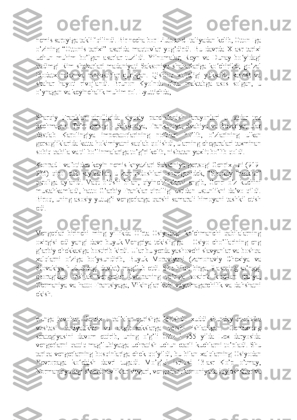 nemis saroyiga taklif qilindi. Bir necha bor Liutprand Italiyadan kelib, Otton Iga
o’zining   “Ottonis   tarixi”   asarida   maqtovlar   yog’dirdi.   Bu   davrda   X   asr   tarixi
uchun   muhim   bo’lgan   asarlar   tuzildi.   Yilnomalar;   Reyn   va   Dunay   bo yidagiʻ
qadimgi   Rim   shaharlari   madaniyati   Saksoniya   shaharlariga   ko chirildi;   go’zal	
ʻ
ibodatxonalar   va   monastirlar   qurilgan.   Qishloq   xo jaligi   yuksaldi,   sanoat   va	
ʻ
shahar   hayoti   rivojlandi.   Brunon   Kyolnda   o’rta   maktabga   asos   solgan,   u
o’ynagan va keyinchalik muhim rol. Lyuttichda,
Sharqiy   Franklar   qirolligida   siyosiy   parchalanish   jarayonlari   u   qadar   tez
kechmagan.   To’rt   gersog   –   Saksoniya,   Frankoniya,   Svabiya   va   Bavariya,   ular
dastlab   Karolingiya   imperatorlarining   noiblari   bo’lib,   o’zlarining   ulkan
gersogliklarida katta hokimiyatni saqlab qolishdi, ularning chegaralari taxminan
sobiq qabila va til bo’linmalariga to’g’ri kelib, nisbatan yaxlit bo’lib qoldi.
Konrad I vafotidan keyin nemis knyazlari Saksoniya gertsogi Genrix I ni (919-
936)   qirol   etib   sayladilar,   u   zamondoshlari   ishonganidek,   “Sharqiy   franklar”
qiroliga   aylandi.   Vaqt   o’tishi   bilan,   qiyinchiliklarni   engib,   Genri   o’z   kuchini
mustahkamladi,   hatto  G’arbiy  Franklar   qirolligi   ustidan   ustunlikni   da’vo   qildi.
Biroq, uning asosiy  yutug’i  vengerlarga qarshi  samarali  himoyani  tashkil  etish
edi.
Vengerlar   birinchi   ming   yillikda   O rta   Osiyodagi   ko chmanchi   qabilalarning	
ʻ ʻ
oxirgisi   edi   yangi   davr   buyuk   Vengriya   tekisligiga   –   Osiyo   cho’llarining   eng
g’arbiy chekkasiga bostirib kirdi. Ular bu yerda yashovchi slavyanlar va boshqa
xalqlarni   o ziga   bo ysundirib,   Buyuk   Moraviyani   (zamonaviy   Chexiya   va	
ʻ ʻ
Slovakiya  hududidagi   davlat)   mag lub  etdi.  Shu  bilan  birga,   9-asrning  so’nggi	
ʻ
choragidan   boshlab   vengerlar   Evropaning   qa’riga   bostirib   kirdilar:   Italiya,
Germaniya va  hatto Frantsiyaga,  Vikinglar  kabi   vayronagarchilik  va  dahshatni
ekish.
Bunga   javoban   Genrix   I   qal’alar   qurishga   kirishdi:   xuddi   shunday   mudofaa
vositasi   daniyaliklar   va   anglo-sakslarga   qarshi   ishlatilgan.   Genrixning
strategiyasini   davom   ettirib,   uning   o’g’li   Otto   I   955   yilda   Lex   daryosida
vengerlarni  qattiq mag’lubiyatga uchratish uchun etarli kuchlarni to’pladi. Shu
tariqa vengerlarning bosqinlariga chek qo yildi, bu bilan xalqlarning Osiyodan	
ʻ
Yevropaga   ko chish   davri   tugadi.   Mo’g’ul   istilosi   13-asr   Ko’p   o’tmay,	
ʻ
Normandiyadagi skandinavliklar singari, vengerlar Pannoniyada joylashdilar va 