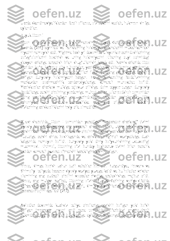 u erda skandinaviyaliklardan farqli o’laroq, o’z tillarini saqlab, hukmron sinfga
aylandilar.
Buyuk Otton l
Otton Ining o’zi  o’zining toj  kiyish  marosimini  Buyuk  Karl  qarorgohi  bo’lgan
Axenda  (936)  tayinladi  va   franklarning  hokimiyat  an’analarini   mustahkamlash
niyatini namoyish etdi. Yigirma besh yil davomida u isyonkor qarindoshlarining
qo’zg’olonlarini   bostirish   va   uning   hokimiyatini   Elbaning   quyi   oqimidagi
slavyan   erlariga   tarqatish   bilan   shug’ullanishi   kerak   edi.   Nemis   erlarida   Otto
Karldan  ko’ra   ko’proq   oliy  ruhoniylar,   yepiskoplar   va   abbatlarning  yordamiga
tayangan,   ularga   o’zi   va   uning   o’g’illari   ilgari   Karoling   grafliklariga   tegishli
bo’lgan   dunyoviy   hokimiyatni   bergan.   Bu   chora   karoling   feodalizmining
markazdan   qochmachilik   tendentsiyalariga   samarali   munosabat   bo’ldi.
Yepiskoplar   cherkov   mulkiga   tajovuz   qilishga   doim   tayyor   turgan   dunyoviy
feodallarga qarshi qirolning yordamiga muhtoj edilar. Ular podshoh tomonidan
uning   atrofidagilar,   ba’zan   esa   qarindoshlari   orasidan   tayinlangan;   Oliy
ruhoniylar,   ular   turmush   qurmaslikka   qasamyod   qilganliklari   sababli,
o’zlarining episkopliklarini irsiy qila olmadilar.
X   asr   sharoitida.   Otton   I   tomonidan   yaratilgan   “imperator   cherkovi”   tizimi
siyosiy   konsolidatsiyaning   eng   samarali   chorasi   bo’lib,   uning   ichki   qarama-
qarshiliklari   keyingi   asrda,   papalik   qirolning   nemis   yepiskoplarini   tayinlash
huquqiga   qarshi   chiqa   boshlaganda   va   episkoplar   og’riqli   vaziyatlarga   duch
kelganida   namoyon   bo’ldi.   Dunyoviy   yoki   diniy   bo’ysunishning   ustuvorligi
muammosi.   Ehtimol,   Ottoning   o’zi   bunday   boshqaruv   tizimi   bilan   papalik
ustidan samarali nazorat o’rnatishi kerakligini taxmin qilgan.
Biroq,   Rimga   borish   uchun   turli   sabablar   bor   edi.   Burgundiya,   Provans   va
Shimoliy Italiyada beqaror siyosiy vaziyat  yuzaga keldi  va bu holatlar xristian
olamining   eng   qudratli   qirolini   voqealar   rivojiga   aralashishga   majbur   qildi.
Biroq,   eng   muhim   rag’bat,   Ottoning   o’zini   Buyuk   Karlning   vorisi   sifatida
ko’rganligi  edi:  u o’zidan  oldingi  kabi,  Rim  siyosiy  ishlariga faol  aralashdi  va
imperator tojini egalladi (962).
Avlodlar   davomida   kuchsiz   Italiya   qirollariga   tegishli   bo’lgan   yoki   bo’sh
bo’lgan   imperator   unvoni   endi   papa   tomonidan   G’arbdagi   eng   qudratli
hukmdorga,   ya’ni   franklar   hukmdoriga   aylangan   Saksonga   qayta   tayinlangan 