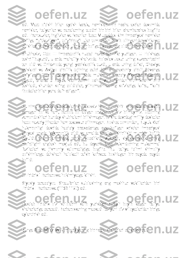 edi.   Vaqt   o’tishi   bilan   aytish   kerak,   nemislar.   Bir   necha   asrlar   davomida
nemislar,   italyanlar   va   papalarning   taqdiri   bir-biri   bilan   chambarchas   bog’liq
edi. Frantsuzlar, inglizlar va ispanlar  faqat  Muqaddas Rim imperiyasi nemislar
qo’liga   “o’tkazilgan”,   to’g’rirog’i   ular   tomonidan   bosib   olinganidan   shikoyat
qilishlari mumkin edi, lekin ular sodir bo’lgan voqeaning oldini ololmadilar.
Shubhasiz,   Otto   III   imperatorlik   nuqtai   nazaridan   fikr   yuritgan.   U   Polshaga
tashrif   buyurdi,   u   erda   mahalliy   shahzoda   Boleslav   Jasur   uning   suzeranitetini
tan   oldi   va   Gnieznoda   yangi   yepiskoplik   tuzdi,   u   erda   uning   do’sti,   Chexiya
episkopi   va   Avliyo   qirollik   tojining   qabri   birinchi   nasroniy   qiroli   Stivenga
qo’yilgan.   Otto   III   ning   sayohati   juda   muhimdir   Sharqiy   Yevropa   Aaxenda
tugadi,   u   erda   u   Buyuk   Karl   qabrini   ochdi   va   bo’ynidan   oltin   xochni   olib
tashladi,   shundan   so’ng   qoldiqlar,   yilnomachilarning   so’zlariga   ko’ra,   “ko’p
ibodatlar bilan yana dafn etilgan”.
Bu nima edi? Nemis resurslarining asossiz isrof qilinishi? Imperator erta vafot
etmagan   bo’lsa   ham,   barbod   bo’ladigan   orzularmi?   Biz   bilmaymiz.   Ottoning
zamondoshlari bunday shubhalarni bilishmagan. O’sha davrdagi milliy davlatlar
hatto nazariy jihatdan ham tasavvur qilinmagan. Boshqa tomondan, Buyuk Karl
hukmronligi   davrida   haqiqiy   pretsedentga   ega   bo’lgan   xristian   imperiyasi
g’oyasi   ongda   hukmronlik   qildi   va   amalda   amalga   oshirilishi   mumkin   bo’lib
tuyuldi.   Shu   bilan   birga,   tanish   voqelikni,   xususan,   siyosiy   tashkilotning
mo’rtligini   anglash   mavjud   edi,   bu   deyarli   faqat   hukmdorning   mukammal
fazilatlari   va   jismoniy   salomatligiga   bog’liq.   Bu   Italiya   iqlimi   shimoliy
qo’shinlarga   dahshatli   halokatli   ta’sir   ko’rsata   boshlagan   bir   paytda   paydo
bo’ldi.
1. Fridrix l Barbarossa hokimiyatga kilishi.
Siyosiy   taraqqiyot.   Shtaufenlar   sulolasining   eng   mashhur   vakillaridan   biri
Fridrix I Barbarossa (1152-1190) edi.
Dastlab   Fridrix   o’z   istilolarini   salib   yurishlari   tufayli   boyib   ketgan   Italiya
shaharlariga qaratadi. Barbarossaning maqsadi Italiyani o’z viloyatlaridan biriga
aylantirish edi.
Bunga faqat Milan va Lombardiyaning bir necha shaharlari qarshi chiqadi. 