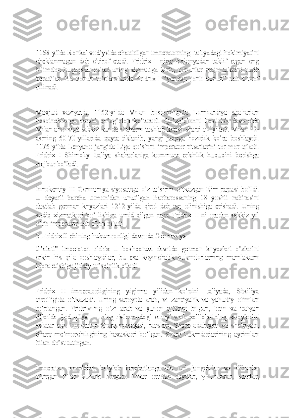 1158-yilda Ronkal vodiysida chaqirilgan imperatorning Italiyadagi hokimiyatini
cheklanmagan   deb   e’tirof   etadi.   Fridrix   I   ning   Bolonyadan   taklif   etgan   eng
bilimdon   huquqshunoslari   uning   xizmatiga   kirib,   qonunlar   majmualarini   tuzib
beradilar.   Bu   qonun   to’plamlarida   Fridrix   I   “yerdagi   jonli   qonun”   deb   e’tirof
qilinadi.
Mavjud   vaziyatda   1162-yilda   Milan   boshchiligida   Lombardiya   shaharlari
bosqinchilarga   qarshi   qo’zg’olon   ko’taradi.   Qo’zg’olonni   bostirish   davomida
Milan aholisiga sakkiz kunda shaharni tashlab ketish sharti qo’yiladi. Milan 12-
asrning   60-70-yillarida   qayta   tiklanib,   yangi   jangga   hozirlik   ko’ra   boshlaydi.
1176-yilda Lenyano jangida Liga qo’shini imperator ritsarlarini tor-mor qiladi.
Fridrix   I   Shimoliy   Italiya   shaharlariga   kommuna-erkinlik   huquqini   berishga
majbur bo’ladi.
Innokentiy  III  Germaniya  siyosatiga  o’z  ta’sirini  o’tkazgan  Rim   papasi  bo’ldi.
U   deyarli   barcha   tomonidan   unutilgan   Barbarossaning   18   yoshli   nabirasini
dastlab   german   knyazlari   1212-yilda   qirol   deb   tan   olinishiga   erishadi.   Uning
sodiq   xizmatkori   bo’   lishiga   umid   qilgan   papa   Fridrix   II   ni   oradan   sakkiz   yil
o’tib imperator deb e’lon qiladi
2 .Fridrix ll chining hukumronligi davroda Germaniya
G’alati”   imperator.Fridrix   II   boshqaruvi   davrida   german   knyazlari   o’zlarini
erkin   his   qila   boshlaydilar,   bu   esa   keyinchalik   hukmdorlarning   mamlakatni
idora etishiga jiddiy to’sqinlik qiladi.
Fridrix   II   imperatorligining   yigirma   yilidan   ko’pini   Italiyada,   Sitsiliya
qirolligida   o’tkazadi.   Uning   saroyida   arab,   vi   zantiyalik   va   yahudiy   olimlari
to’plangan.   Fridrixning   o’zi   arab   va   yunon   tillarini   bilgan,   lotin   va   italyan
tillarida   ijod   qilgan.   Uning   Palermodagi   saroyi   arab   xalifalarining   saroylarini
eslatar   edi.   Imperator   Sharq   musiqasi,   raqslari,   Sharq   adabiyoti   va   she’riyati,
Sharq   me’morchiligining   havaskori   bo’lgan.   Sharq   hukmdorlarining   ayrimlari
bilan do’st tutingan.
Imperator   mamlakat   bo’ylab   harakatlanganida   uni   jangchilar   va   filbonlar
o’tirgan   fillar   kuzatib   borgan.   Fillar   ortidan   tuyalar,   yo’lbarslar,   sherlar, 