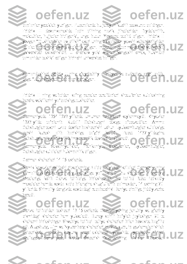 qoplonlar yetaklab yurilgan. Fuqarolarda bu jarayon kuchli taassurot qoldirgan.
Fridrix   II   devonxonasida   lotin   tilining   nozik   jihatlaridan   foydalanilib,
maktublar,   hujjatlar   bitilganki,   unga   butun   Yevropa   taqlid   qilgan.   Fridrix   II
yozgan “Qushlar bilan ov qilish” asari uning bu sohadan yaxshi xabardorligidan
dalolat berib, hozirgacha saqlanib qolgan. Imperator qator maktablar va Neapol
universiteti   asoschisidir.   U   cherkov   yoki   shahar   kengashi   emas,   hukmdor
tomonidan tashkil etilgan birinchi universitet bo’lgan.
Zamondoshlari   Fridrix   II   ning   g’ayritabiiy   qobiliyati   va   qudratiga   qoyil   qolib,
unga “Jahon hayrati” deb nom berishgan.
Fridrix   II   ning   vafotidan   so’ng   papalar   tarafdorlari   shtaufenlar   sulolasining
barcha vakillarini yo’qotishga tushadilar.
Germaniyada   1254-1273-yillarda   umuman   imperator   saylanmaydi.   Knyazlar
1273-yilda   to’planib   Rudolf   Gabsburgni   taxtga   o’tqazadilar.   Ammo
Gabsburglar   taxtni   uzoq   davrlar   boshqarishi   uchun   Lyuksemburglar   sulolasiga
qarshi   kurash   olib   borishiga   to’g’ri   keladi.   Faqat   1437-yildagina
Gabsburglarning 369 yillik imperatorlik davrlari boshlanadi.
Germaniyada   Saksoniyaliklar,   Frankoniya,   Shtaufenlar,   Lyuksemburglar,
Gabsburglar sulolalari hukmronlik qilgan.
German shaharlari 14-15-asrlarda.
Nemis knyazlari salibchi ritsarlarning Boltiq bo’yigagi istilolari Germaniyaning
shimolidagi   shaharlarning   yuksalishiga   yo’l   ochadi.   Bu   shaharlar   14-asrning
o’rtalariga   kelib   Ganza   ittifoqiga   birlashadilar.   Bu   ittifoq   faqat   iqtisodiy
masalalar hamda savdo-sotiq bilangina shug’ullanib qolmasdan, 14-asrning 70-
yiIlarida Shimoliy dengizda savdodagi raqobatchisi Daniya qiroliga jiddiy zarba
beradi.
Ganza   ittifoqidan   tashqari   13-15-asrlarda   Germaniyaning   janubiy   va   g’arbiy
qismidagi   shaharlar   ham   yuksaladi.   Dunay   sohili   bo’ylab   joylashgan   90   ta
shaharni birlashtirgan Shvabiya ittifoqi Italiya shaharlari bilan bevosita bog’liq
edi. Augsburg, Ulm va Nyurenberg shaharlari movut, surp, ip-gazlamalar ishlab
chiqarishda,   metall   buyum,   qurol-aslahalar   yasashda   yetakchi   o’rinni
egallagan.Germaniyada   ishlab   chiqarish   kuchlarining   o’sishi   12-asrdan 