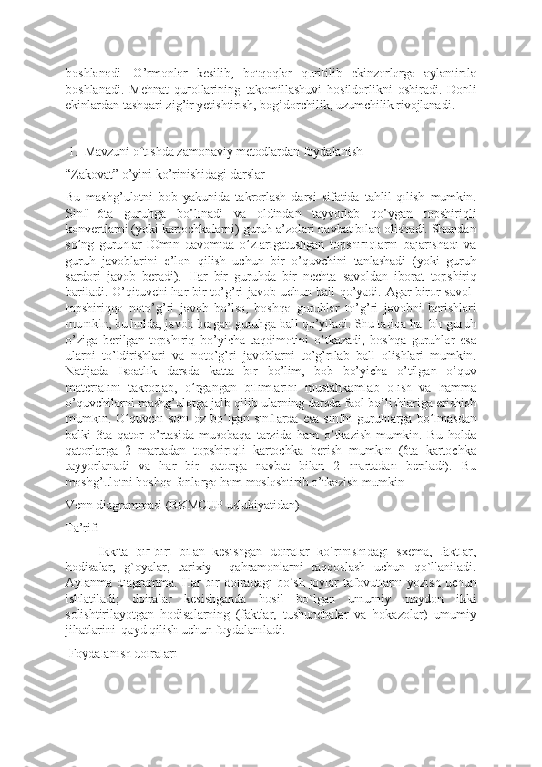 boshlanadi.   O’rmonlar   kesilib,   botqoqlar   quritilib   ekinzorlarga   aylantirila
boshlanadi.   Mehnat   qurollarining   takomillashuvi   hosildorlikni   oshiradi.   Donli
ekinlardan tashqari zig’ir yetishtirish, bog’dorchilik, uzumchilik rivojlanadi.
1. Mavzuni o tishda zamonaviy metodlardan foydalanishʻ
“Zakovat” o’yini ko’rinishidagi darslar
Bu   mashg’ulotni   bob   yakunida   takrorlash   darsi   sifatida   tahlil   qilish   mumkin.
Sinf   6ta   guruhga   bo’linadi   va   oldindan   tayyorlab   qo’ygan   topshiriqli
konvertlarni (yoki kartochkalarni) guruh a’zolari navbat bilan olishadi. Shundan
so’ng   guruhlar   lOmin   davomida   o’zlarigatushgan   topshiriqlarni   bajarishadi   va
guruh   javoblarini   e’lon   qilish   uchun   bir   o’quvchini   tanlashadi   (yoki   guruh
sardori   javob   beradi).   Har   bir   guruhda   bir   nechta   savoldan   iborat   topshiriq
bariladi. O’qituvchi  har bir  to’g’ri javob uchun ball  qo’yadi. Agar biror savol-
topshiriqqa   noto’g’ri   javob   bo’lsa,   boshqa   guruhlar   to’g’ri   javobni   berishlari
mumkin, bu holda, javob bergan guruhga ball qo’yiladi. Shu tariqa har bir guruh
o’ziga   berilgan   topshiriq   bo’yicha   taqdimotini   o’tkazadi,   boshqa   guruhlar   esa
ularni   to’ldirishlari   va   noto’g’ri   javoblarni   to’g’rilab   ball   olishlari   mumkin.
Natijada   Isoatlik   darsda   katta   bir   bo’lim,   bob   bo’yicha   o’tilgan   o’quv
materialini   takrorlab,   o’rgangan   bilimlarini   mustahkamlab   olish   va   hamma
o’quvchilarni mashg’ulotga jalb qilib ularning darsda faol bo’lishlariga erishish
mumkin. O’quvchi  soni  oz bo’lgan  sinflarda esa  sinfni  guruhlarga  bo’lmasdan
balki   3ta   qator   o’rtasida   musobaqa   tarzida   ham   o’tkazish   mumkin.   Bu   holda
qatorlarga   2   martadan   topshiriqli   kartochka   berish   mumkin   (6ta   kartochka
tayyorlanadi   va   har   bir   qatorga   navbat   bilan   2   martadan   beriladi).   Bu
mashg’ulotni boshqa fanlarga ham moslashtirib o’tkazish mumkin.
Venn diagrammasi (RKMCHP uslubiyatidan)
Ta’rifi
Ikkita   bir-biri   bilan   kesishgan   doiralar   ko`rinishidagi   sxema,   faktlar,
hodisalar,   g`oyalar,   tarixiy     qahramonlarni   taqqoslash   uchun   qo`llaniladi.
Aylanma diagramma. Har  bir  doiradagi  bo`sh joylar  tafovutlarni  yozish uchun
ishlatiladi;   doiralar   kesishganda   hosil   bo`lgan   umumiy   maydon   ikki
solishtirilayotgan   hodisalarning   (faktlar,   tushunchalar   va   hokazolar)   umumiy
jihatlarini  qayd qilish uchun foydalaniladi.  
 Foydalanish doiralari  