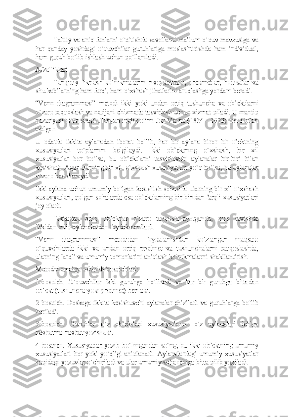 Tabiiy va aniq fanlarni o`qitishda savollarni ma’lum o`quv mavzusiga va
har   qanday   yoshdagi   o`quvchilar   guruhlariga   moslashtirishda   ham   individual,
ham guruh bo`lib ishlash uchun qo`llaniladi.
Afzalliklari 
Tanqidiy   fikrlash   ko`nikmalarini   rivojlantiradi,   predmetlar,   hodisalar   va
shu kabilarning ham farqi, ham o`xshash jihatlarini aniqlashga yordam beradi.   
“Venn   diagrammasi”   metodi   ikki   yoki   undan   ortiq   tushuncha   va   ob’ektlarni
o`zaro taqqoslash va natijani chizmada tasvirlash uchun xizmat qiladi. U mantiq
nazariyasi bilan shug`ullangan ingliz olimi Jon Venna (1834—1923) nomi bilan
atalgan.
U   odatda   ikkita   aylanadan   iborat   bo`lib,   har   bir   aylana   biror   bir   o’ektning
xususiyatlari   to`plamini   belgilaydi.   Ikki   ob’ektning   o`xshash,   bir   xil
xususiyatlar   bor   bo`lsa,   bu   ob’ektlarni   tasvirlovchi   aylanalar   bir-biri   bilan
kesishadi. Agar ularning bir xil, o`xshash xususiyatlari yo`q bo`lsa, bu aylanalar
o`zaro kesishmaydi. 
Ikki aylana uchun umumiy bo`lgan kesishish sohasida ularning bir xil o`xshash
xususiyatlari, qolgan sohalarda esa ob’ektlarning bir-biridan farqli xususiyatlari
joy oladi.   
  Ikkitadan   ortiq   ob’ektlar   o`zaro   taqqoslanayotganda,   mos   ravishda
ikkidan ortiq aylanalardan foydalananiladi.
“Venn   diagrammasi”   metodidan   foydalanishdan   ko`zlangan   maqsad:
o`quvchilarda   ikki   va   undan   ortiq   predmet   va   tushunchalarni   taqqoslashda,
ularning farqli va umumiy tomonlarini aniqlash ko`nikmalarni shakllantirish.
Metodni amalga oshirish bosqichlari:
1-bosqich.   O`quvchilar   ikki   guruhga   bo`linadi   va   har   bir   guruhga   bittadan
ob’ekt (tushuncha yoki predmet) beriladi.
2-bosqich. Doskaga  ikkita kesishuvchi  aylanalar  chiziladi va guruhlarga bo`lib
beriladi.
3-bosqich.   Guruhlar   o`z   ob’ektlari   xususiyatlarini   o`z   aylanalari   ichiga
navbatma-navbat yozishadi.
4-bosqich. Xususiyatlar  yozib bo`lingandan so`ng, bu ikki  ob’ektning umumiy
xususiyatlari   bor   yoki   yo`qligi   aniqlanadi.   Aylanalardagi   umumiy   xususiyatlar
haqidagi yozuvlar o`chiriladi va ular umumiy soha ichiga bitta qilib yoziladi. 
