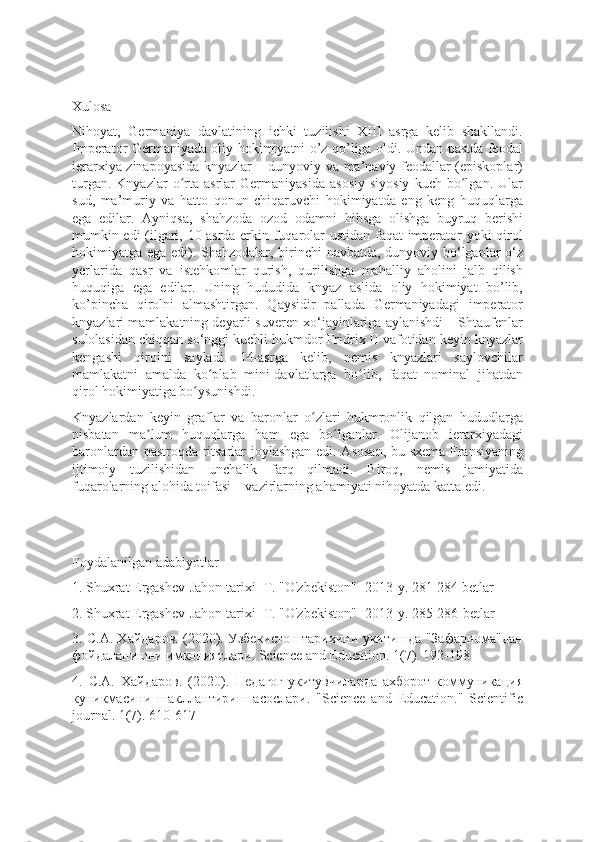 Xulosa
Nihoyat,   Germaniya   davlatining   ichki   tuzilishi   XIII   asrga   kelib   shakllandi.
Imperator Germaniyada oliy hokimiyatni o’z qo’liga oldi. Undan pastda feodal
ierarxiya zinapoyasida knyazlar – dunyoviy va ma’naviy feodallar (episkoplar)
turgan.   Knyazlar   o rta  asrlar   Germaniyasida   asosiy   siyosiy   kuch  bo lgan.   Ularʻ ʻ
sud,   ma’muriy   va   hatto   qonun   chiqaruvchi   hokimiyatda   eng   keng   huquqlarga
ega   edilar.   Ayniqsa,   shahzoda   ozod   odamni   hibsga   olishga   buyruq   berishi
mumkin edi (ilgari, 10-asrda erkin fuqarolar ustidan faqat imperator yoki qirol
hokimiyatga ega edi). Shahzodalar, birinchi navbatda, dunyoviy bo‘lganlar o‘z
yerlarida   qasr   va   istehkomlar   qurish,   qurilishga   mahalliy   aholini   jalb   qilish
huquqiga   ega   edilar.   Uning   hududida   knyaz   aslida   oliy   hokimiyat   bo’lib,
ko’pincha   qirolni   almashtirgan.   Qaysidir   pallada   Germaniyadagi   imperator
knyazlari mamlakatning deyarli suveren xo‘jayinlariga aylanishdi – Shtaufenlar
sulolasidan chiqqan so‘nggi kuchli hukmdor Fridrix II vafotidan keyin knyazlar
kengashi   qirolni   sayladi.   14-asrga   kelib,   nemis   knyazlari   saylovchilar
mamlakatni   amalda   ko plab   mini-davlatlarga   bo lib,   faqat   nominal   jihatdan	
ʻ ʻ
qirol hokimiyatiga bo ysunishdi.	
ʻ
Knyazlardan   keyin   graflar   va   baronlar   o zlari   hukmronlik   qilgan   hududlarga	
ʻ
nisbatan   ma lum   huquqlarga   ham   ega   bo lganlar.   Olijanob   ierarxiyadagi	
ʼ ʻ
baronlardan pastroqda ritsarlar joylashgan edi. Asosan, bu sxema Fransiyaning
ijtimoiy   tuzilishidan   unchalik   farq   qilmadi.   Biroq,   nemis   jamiyatida
fuqarolarning alohida toifasi – vazirlarning ahamiyati nihoyatda katta edi.
Foydalanilgan adabiyotlar 
1. Shuxrat Ergashev-Jahon tarixi- T. "O'zbekiston"- 2013-y. 281-284 betlar
2. Shuxrat Ergashev-Jahon tarixi- T. "O'zbekiston"- 2013-y. 285-286-betlar
3. С.А. Хайдаров. (2020). Узбекистон тарихини укитишда "Зафарнома"дан
фойдаланишни имкониятлари. Science and Education. 1(7). 192-198
4.   С.А.   Хайдаров.   (2020).   Педагог-укитувчиларда   ахборот-коммуникация
куникмасини   шакллантириш   асослари.   "Science   and   Education."   Scientific
journal. 1(7). 610-617 