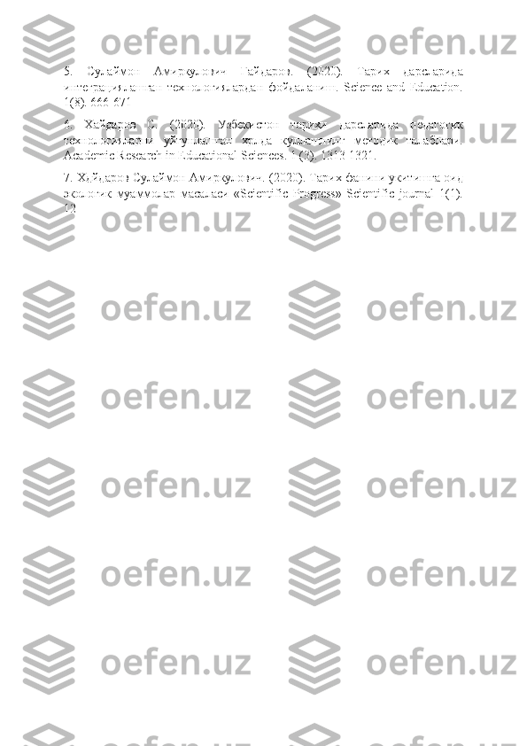 5.   Сулаймон   Амиркулович   Гайдаров.   (2020).   Тарих   дарсларида
интеграциялашган   технологиялардан   фойдаланиш.   Science   and   Education.
1(8). 666-671
6.   Хайдаров   С.   (2020).   Узбекистон   тарихи   дарсларида   педагогик
технологияларни   уйгунлашган   хрлда   куллашнинг   методик   талаблари.
Academic Research in Educational Sciences. 1 (3). 1313-1321.
7. Хдйдаров Сулаймон Амиркулович. (2020). Тарих фанини укитишга оид
экологик   муаммолар   масаласи   «Scientific   Progress»   Scientific   journal   1(1).
12- 