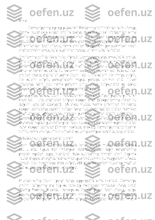 Kirish.
Germaniyaning siyosiy yuksalishi Verdenning bo linishidan ko p o tmay,ʻ ʻ ʻ
Genrix   Fauler   asos   solgan   qirollik   taxtiga   Sakslar   sulolasi   o tirganidan   so ng	
ʻ ʻ
boshlandi.   Qirollikning   yangi   hukmdorlari   oldida   turgan   asosiy   muammo   bu
hududlarni   erkin   tasarruf   etgan   gersoglarning   avtokratiyasi   edi.   G arbdagi	
ʻ
qo shnilaridan farqli o laroq, nemis qirollari dvoryanlarni yer taqsimlash orqali	
ʻ ʻ
tinchlantirishni emas, balki kuch bilan harakat qilishni afzal ko rdilar.	
ʻ
Qirollarning qo’lida ikkita holat o’ynadi: ularning gersogiga emas, balki qirolga
soliq   to’laydigan   ko’p   sonli   mustaqil   dehqonlar   va   cherkov   ma’murlarining
yordami.   Katolik   episkoplari   qirolga   bog’liq   edi   –   faqat   u   ularga   foydalanish
uchun  er   berishi   va   aslida   bu   lavozimni   tasdiqlashi   mumkin   edi.  Saks   sulolasi
qirollari orasida eng hal qiluvchisi Otton I edi. U o z xalqini o z o rniga qo yib,	
ʻ ʻ ʻ ʻ
o z   xalqini   qo yib,   gersogliklarni   mayda   yerlarga   tor-mor   qildi.   10-asr	
ʻ ʻ
o rtalariga   kelib   Otto   nemis   yerlarini   to liq   o ziga   bo ysundirdi   va   davlat
ʻ ʻ ʻ ʻ
chegaralarini mustahkamlash va kengaytirishga kirishdi.
Kengayishga   kelsak,   Otton   l   harakatlanishi   mumkin   bo’lgan   yagona   yo’nalish
sharq   edi   –   Elba   qirg’oqlari   bo’ylab   slavyan   erlari   (slavyanlarning   o’zlari   bu
daryoni   Laba   deb   atashgan).   DA   qisqa   muddat   Nemis   qo’shinlari   bir   nechta
slavyan qabilalariga tegishli  bo’lgan keng hududlarni egallab oldilar. Nemislar
mag’lubiyatga   uchraganlarga   nisbatan   yumshoqlik   bilan   ajralib   turmadilar   –
butparast   slavyanlar   nasroniylikni   majburan   qabul   qildilar,   ko’chirildilar   yoki
shunchaki haydab yubordilar yoki hatto butun aholi punktlarini vayron qildilar.
Ba’zi slavyan qabilalari (birinchi navbatda chexlar) Germaniyaning ittifoqchisi
bo’lib, nemis qiroliga o’lpon to’lashdi va uning armiyasi tarkibida jang qildilar.
 1 Sakslar sulolasining tashkil topishi
Otton   l   chegaralarni   birinchi   navbatda   janubi-sharqda   mustahkamlashi   kerak
edi,   u   erda   Buyuk   Karl   imperiyasi   parchalanganidan   keyin   vengerlarning
yirtqich   reydlari   qayta   boshlandi.   Saks   sulolasining   birinchi   qiroli   Geynrix
Fauler chegara chizig’ida istehkomlar uyushtirdi, ammo bu magyarlarni to’xtata
olmadi. Otto bosqinlarga chek qo’ydi, 955 yilda vengerlarni butunlay mag’lub
etdi va ularning rahbarlarini osib qo’ydi.
Shundan   so’ng   Otton   l   yangi   fathga   tayyorgarlik   ko’ra   boshladi.   Germaniya
qirolini   Italiyaning   eng   boy   va   iqtisodiy   rivojlangan   mintaqasi   o’ziga   tortdi
G’arbiy   Yevropa   X   asrda.   Frantsiya   va   Germaniyadan   farqli   o’laroq,   Italiya
yagona   kuchga   aylanmadi,   har   bir   mintaqa   butunlay   mustaqil   ravishda
rivojlandi.   Viloyatlar   hukmdorlari   Italiyaga   Karolinglar   sulolasidan   meros 