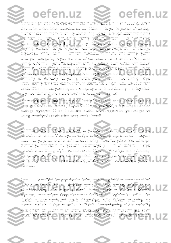 bo’lib qolgan qirollik taxtiga va imperator unvoniga ega bo’lish huquqiga qarshi
chiqib,   bir-birlari   bilan   adovatda   edilar.     Otton   l     italyan   knyazlari   o’rtasidagi
notinchlikdan   mohirlik   bilan   foydalandi.   Toj   uchun   da’vogarlardan   biri   nemis
qirolidan   bu   haqda   so’raganida   harbiy   yordam,   Otton   l   javob   berishga
shoshilmadi.   Uning   qo’shini   Shimoliy   Italiyaga   kirib,   Paviyani   egalladi.
Keyingi   voqealar   Italiya   knyazlari   kutmagan   tarzda   rivojlandi.   Lombardiya
poytaxtiga   kirib,   Otton   l     birinchi   navbatda   Lombard   qirollarining   yarim
unutilgan   taxtiga   toj   kiydi.   Bu   erda   to’xtamasdan,   nemis   qiroli   qo’shinlarini
Rimga ko’chirdi – yana “talabga binoan”. Bu safar  yordam  so’rab Rim  papasi
Ioann XII keldi. Rimda Otton l o’zining eski orzusini amalga oshirdi – u papa
qo’lidan imperator toji  va Muqaddas Rim  imperiyasi  imperatori  unvonini  oldi.
Shimoliy   va   Markaziy   Italiyaning   barcha   yerlari   Otton   l   hukmronligi   ostiga
o’tdi. Rasmiy ravishda katolik cherkovi tasarrufida qolgan Papa davlatlari ham
aslida Otton l  imperiyasining bir qismiga aylandi. Imperatorning o’zi tayinladi
oliy hukmdorlar cherkovlar, kiruvchi narsalarni olib tashlash.
Bir muncha vaqt Otton l imperiyasi G’arbiy Evropadagi eng kuchli va eng keng
tarqalgan davlat edi. Ammo, Buyuk Karl imperiyasi kabi, u faqat imperatorning
kuchiga   tayangan.   Otton   I   etarlicha   kuchli   davlat   apparatini   yaratmagan   va
uning imperiyasi asoschisidan uzoq umr ko’rmadi.
O’limidan sal oldin, Otton I janubiy Italiya erlarini Vizantiyadan bosib olishga
harakat qildi, ammo Vizantiya bu vaqtga qadar kuchga ega emas edi  – deyarli
butun   Italiya   janubi   arablar   qo’lida   edi.   Harbiy   muvaffaqiyatsizlikka   uchragan
Germaniya   imperatori   bu   yerlarni   diplomatiya   yo’li   bilan   qo’shib   olishga
harakat   qildi.   Uning   o’g’li   va   merosxo’ri   Otton   II   Vizantiya   imperatorining
qiziga   uylandi.   Ammo   na   sulolaviy   nikoh,   na   harbiy   yurishlar   Otton   II   yoki
uning   o’g’li   Otton   III   ga   Italiyaning   janubiy   erlarini   zabt   etishga   yordam
bermadi.
Otto III o’z mulkini kengaytirishdan ko’ra, davlatning ichki muammolarini hal
qilishga   majbur   bo’ldi.   Podshohlikni   temir   qo‘l   bilan   tartibga   solgan   Otto   I
vafotidan   so‘ng   zabt   etilgan   yurtlarda   hamma   joyda   musibatlar   boshlandi.
Ayniqsa,  omon qolgan  slavyanlar   tomonidan kuchli   qo’zg’olon  ko’tarildi, ular
dastlab   nafaqat   nemislarni   quvib   chiqarishga,   balki   Sakson   erlarining   bir
qismini   egallab   olishga   muvaffaq   bo’lishdi.   Germaniyaning   o’zida   mahalliy
zodagonlar   Otto   I   tomonidan   ancha   larzaga   solingan   o’z   mavqeini   asta-sekin
mustahkamlab bordi. 11-asrning 20-yillarida Saksonlar sulolasi taxtini yo’qotdi. 