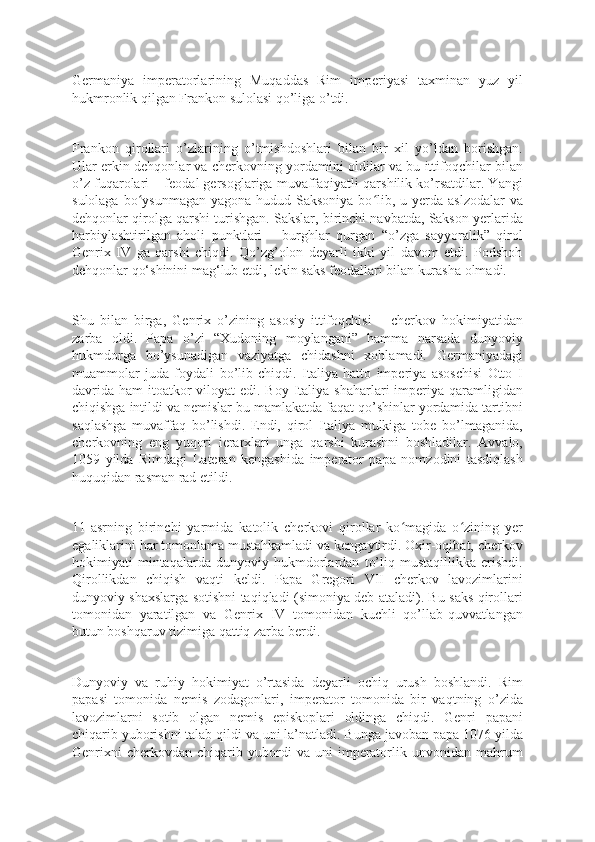 Germaniya   imperatorlarining   Muqaddas   Rim   imperiyasi   taxminan   yuz   yil
hukmronlik qilgan Frankon sulolasi qo’liga o’tdi.
Frankon   qirollari   o’zlarining   o’tmishdoshlari   bilan   bir   xil   yo’ldan   borishgan.
Ular erkin dehqonlar va cherkovning yordamini oldilar va bu ittifoqchilar bilan
o’z fuqarolari – feodal gersoglariga muvaffaqiyatli qarshilik ko’rsatdilar. Yangi
sulolaga bo ysunmagan  yagona hudud Saksoniya  bo lib, u yerda aslzodalar  vaʻ ʻ
dehqonlar qirolga qarshi turishgan. Sakslar, birinchi navbatda, Sakson yerlarida
harbiylashtirilgan   aholi   punktlari   –   burghlar   qurgan   “o’zga   sayyoralik”   qirol
Genrix   IV   ga   qarshi   chiqdi.   Qo’zg’olon   deyarli   ikki   yil   davom   etdi.   Podshoh
dehqonlar qo‘shinini mag‘lub etdi, lekin saks feodallari bilan kurasha olmadi.
Shu   bilan   birga,   Genrix   o’zining   asosiy   ittifoqchisi   –   cherkov   hokimiyatidan
zarba   oldi.   Papa   o’zi   “Xudoning   moylangani”   hamma   narsada   dunyoviy
hukmdorga   bo’ysunadigan   vaziyatga   chidashni   xohlamadi.   Germaniyadagi
muammolar   juda   foydali   bo’lib   chiqdi.   Italiya   hatto   imperiya   asoschisi   Otto   I
davrida  ham  itoatkor  viloyat  edi. Boy  Italiya shaharlari  imperiya qaramligidan
chiqishga intildi va nemislar bu mamlakatda faqat qo’shinlar yordamida tartibni
saqlashga   muvaffaq   bo’lishdi.   Endi,   qirol   Italiya   mulkiga   tobe   bo’lmaganida,
cherkovning   eng   yuqori   ierarxlari   unga   qarshi   kurashni   boshladilar.   Avvalo,
1059   yilda   Rimdagi   Lateran   kengashida   imperator   papa   nomzodini   tasdiqlash
huquqidan rasman rad etildi.
11-asrning   birinchi   yarmida   katolik   cherkovi   qirollar   ko magida   o zining   yer	
ʻ ʻ
egaliklarini har tomonlama mustahkamladi va kengaytirdi. Oxir-oqibat, cherkov
hokimiyati   mintaqalarda   dunyoviy   hukmdorlardan   to’liq   mustaqillikka   erishdi.
Qirollikdan   chiqish   vaqti   keldi.   Papa   Gregori   VII   cherkov   lavozimlarini
dunyoviy shaxslarga sotishni taqiqladi (simoniya deb ataladi). Bu saks qirollari
tomonidan   yaratilgan   va   Genrix   IV   tomonidan   kuchli   qo’llab-quvvatlangan
butun boshqaruv tizimiga qattiq zarba berdi.
Dunyoviy   va   ruhiy   hokimiyat   o’rtasida   deyarli   ochiq   urush   boshlandi.   Rim
papasi   tomonida   nemis   zodagonlari,   imperator   tomonida   bir   vaqtning   o’zida
lavozimlarni   sotib   olgan   nemis   episkoplari   oldinga   chiqdi.   Genri   papani
chiqarib yuborishni talab qildi va uni la’natladi. Bunga javoban papa 1076 yilda
Genrixni   cherkovdan   chiqarib   yubordi   va  uni   imperatorlik  unvonidan   mahrum 