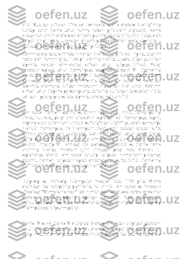 qildi.   Xudodan   qo’rqqan   O’rta   asr   Evropasida   katolik   cherkovi   boshlig’ining
bunday   qarori   Genrix   uchun   hamma   narsani   yo’qotishni   anglatardi.   Nemis
zodagonlari qirolni cherkovdan chiqarib yuborish haqida bilib, qirol oldiga shart
qo’ydi:   bir   yil   ichida   u   papadan   chiqarib   yuborishni   olishi   kerak,   aks   holda   u
haqiqatan ham taxtga bo’lgan huquqini yo’qotadi.
Genrining eng katta xo’rlikka borishdan boshqa iloji yo’q edi. Piyoda, atigi bir
necha   kishi   hamrohligida,   1077   yil   qishning   boshida   u   tavba   qilgan   gunohkor
kiyimida   papadan   rahm-shafqat   so’rash   uchun   Italiyaga   jo’nadi.   Yangi
imperator   saylash   uchun   Germaniyaga   ketayotgan   Gregori   VII   Genrixning
ziyoratidan   xabar   topib,   Italiya   shimolidagi   Kanossa   qasrida   to‘xtadi.   Genri
Kanossaga   kelganida,   uni   yana   bir   xorlik   kutardi.   Rim   papasi   bir   necha   kun
davomida   sharmanda   bo’lgan   imperatorni   tinglashdan   bosh   tortdi.   Kechirim
so’rash  uchun Geynrix yanvar ayozida qal’aning qulflangan darvozalari oldida
uch kun – yalangoyoq va latta kiyimda turishga majbur bo’ldi.
Rim   papasi   Genrixni   kechirdi   va   ajrimni   bekor   qildi.   Biroq,   Germaniyaning
o’zida,   bu   orada,   yangi   qirol   allaqachon   saylangan   edi.   Germaniyaga   qaytib,
Geynrix sodiq qo’shinlarni to’pladi va “to’g’ridan-to’g’ri” ga qarshi kampaniya
boshladi.   Germaniyada   o’z   hokimiyatini   tiklab,   qirol   papadan   tanadan   ko’ra
ko’proq   ma’naviy   azob-uqubatlarga   duchor   bo’lganligi   uchun   qasos   olishga
qat’iy   qaror   qildi.   Nemis   qirolining   armiyasining   hujumi   papani   hayratda
qoldirdi.   Grigoriy   VII   Rimdagi   o’z   qasriga   panoh   topdi   va   Genrix   nemis
qirolining   boshiga   imperator   tojini   o’rnatgan   yangi   papa   Klement   III
saylanishiga   erishdi.   Rim   papasi   janubiy   Italiyadan   normanlarni   yordamga
chaqirib,   Genrixni   Italiyadan   haydab   chiqarishga   muvaffaq   bo’ldi.   Genrixning
o’g’illari Genrixning o’ziga qarshi isyon ko’tarishdi.
Dunyoviy   va   ma’naviy   hokimiyatlar   masalasi   faqat   1122   yilda   Vorms
shahridagi   ikki   partiyaning   yig’ilishida   hal   qilindi.   Rim   papasi   va   imperator
o’rtasidagi “Vorms konkordati” deb nomlanuvchi kelishuvda barcha episkoplar
cherkov   tomonidan   saylanishi   aytilgan.   Imperator   faqat   tanlanganlarni
ma’qullaydi,   keyin   esa   faqat   nemis   erlarida.   Italiya   ruhoniylari   endi   dunyoviy
hokimiyatlarga bo’ysunmaydilar.
Genrix   IV   vorisi   Genrix   V   shunchaki   cherkov   tomonidan   qo’yilgan   shartlarni
qabul qilishga majbur bo’ldi. Ammo u cherkov hokimiyati bilan sobiq ittifoqni
tiklay olmadi. Germaniyadagi imperator hokimiyatining ikki ustunidan (cherkov 