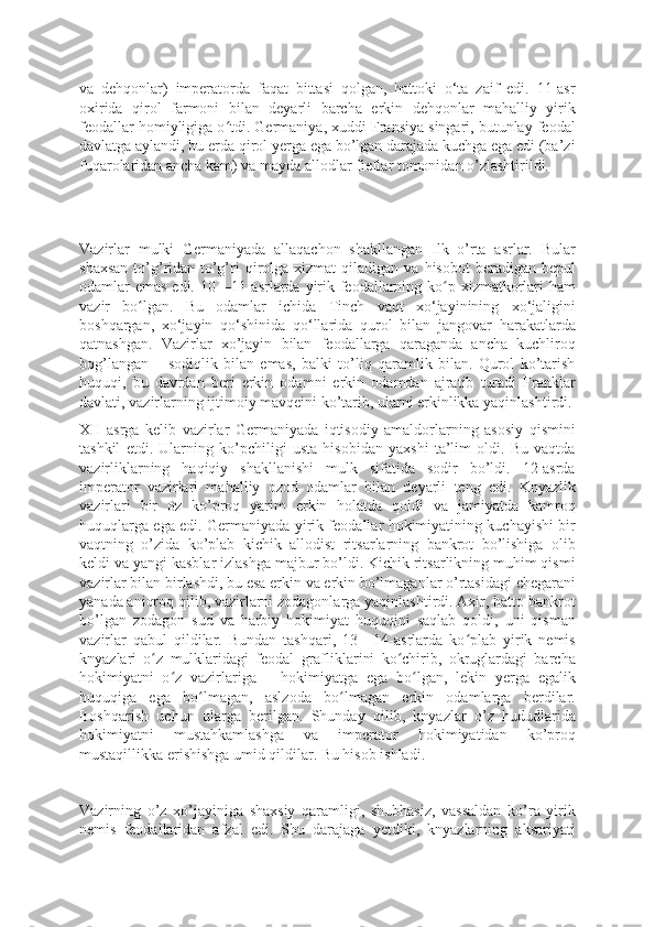 va   dehqonlar)   imperatorda   faqat   bittasi   qolgan,   hattoki   o‘ta   zaif   edi.   11-asr
oxirida   qirol   farmoni   bilan   deyarli   barcha   erkin   dehqonlar   mahalliy   yirik
feodallar homiyligiga o tdi. Germaniya, xuddi Fransiya singari, butunlay feodalʻ
davlatga aylandi, bu erda qirol yerga ega bo’lgan darajada kuchga ega edi (ba’zi
fuqarolaridan ancha kam) va mayda allodlar fieflar tomonidan o’zlashtirildi.
Vazirlar   mulki   Germaniyada   allaqachon   shakllangan   Ilk   o’rta   asrlar.   Bular
shaxsan  to’g’ridan-to’g’ri  qirolga   xizmat   qiladigan  va  hisobot  beradigan  bepul
odamlar emas edi. 10—11-asrlarda yirik feodallarning ko p xizmatkorlari  ham	
ʻ
vazir   bo lgan.   Bu   odamlar   ichida   Tinch   vaqt   xo‘jayinining   xo‘jaligini	
ʻ
boshqargan,   xo‘jayin   qo‘shinida   qo‘llarida   qurol   bilan   jangovar   harakatlarda
qatnashgan.   Vazirlar   xo’jayin   bilan   feodallarga   qaraganda   ancha   kuchliroq
bog’langan   –   sodiqlik   bilan   emas,   balki   to’liq   qaramlik   bilan.   Qurol   ko’tarish
huquqi,   bu   davrdan   beri   erkin   odamni   erkin   odamdan   ajratib   turadi   Franklar
davlati, vazirlarning ijtimoiy mavqeini ko’tarib, ularni erkinlikka yaqinlashtirdi.
XII   asrga   kelib   vazirlar   Germaniyada   iqtisodiy   amaldorlarning   asosiy   qismini
tashkil   etdi.   Ularning   ko’pchiligi   usta   hisobidan   yaxshi   ta’lim   oldi.   Bu   vaqtda
vazirliklarning   haqiqiy   shakllanishi   mulk   sifatida   sodir   bo’ldi.   12-asrda
imperator   vazirlari   mahalliy   ozod   odamlar   bilan   deyarli   teng   edi.   Knyazlik
vazirlari   bir   oz   ko’proq   yarim   erkin   holatda   qoldi   va   jamiyatda   kamroq
huquqlarga ega edi. Germaniyada yirik feodallar hokimiyatining kuchayishi bir
vaqtning   o’zida   ko’plab   kichik   allodist   ritsarlarning   bankrot   bo’lishiga   olib
keldi va yangi kasblar izlashga majbur bo’ldi. Kichik ritsarlikning muhim qismi
vazirlar bilan birlashdi, bu esa erkin va erkin bo’lmaganlar o’rtasidagi chegarani
yanada aniqroq qilib, vazirlarni zodagonlarga yaqinlashtirdi. Axir, hatto bankrot
bo’lgan   zodagon   sud   va   harbiy   hokimiyat   huquqini   saqlab   qoldi,   uni   qisman
vazirlar   qabul   qildilar.   Bundan   tashqari,   13—14-asrlarda   ko plab   yirik   nemis	
ʻ
knyazlari   o z   mulklaridagi   feodal   grafliklarini   ko chirib,   okruglardagi   barcha	
ʻ ʻ
hokimiyatni   o z   vazirlariga   –   hokimiyatga   ega   bo lgan,   lekin   yerga   egalik	
ʻ ʻ
huquqiga   ega   bo lmagan,   aslzoda   bo lmagan   erkin   odamlarga   berdilar.	
ʻ ʻ
Boshqarish   uchun   ularga   berilgan.   Shunday   qilib,   knyazlar   o’z   hududlarida
hokimiyatni   mustahkamlashga   va   imperator   hokimiyatidan   ko’proq
mustaqillikka erishishga umid qildilar. Bu hisob ishladi.
Vazirning   o’z   xo’jayiniga   shaxsiy   qaramligi,   shubhasiz,   vassaldan   ko’ra   yirik
nemis   feodallaridan   afzal   edi.   Shu   darajaga   yetdiki,   knyazlarning   aksariyati 