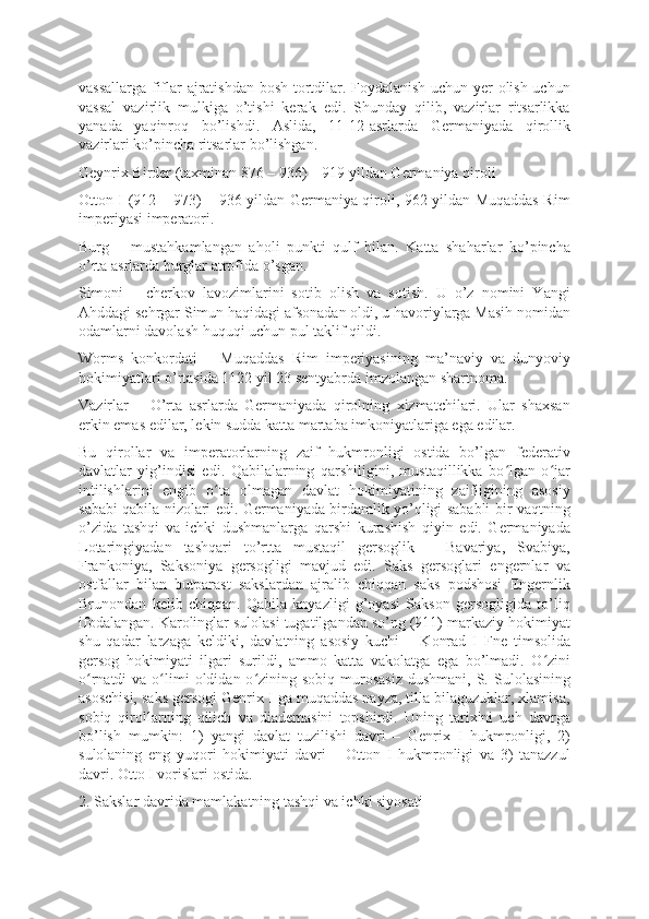 vassallarga fiflar ajratishdan bosh tortdilar. Foydalanish uchun yer olish uchun
vassal   vazirlik   mulkiga   o’tishi   kerak   edi.   Shunday   qilib,   vazirlar   ritsarlikka
yanada   yaqinroq   bo’lishdi.   Aslida,   11-12-asrlarda   Germaniyada   qirollik
vazirlari ko’pincha ritsarlar bo’lishgan.
Geynrix Birder (taxminan 876 – 936) – 919 yildan Germaniya qiroli
Otton I (912 – 973) – 936 yildan Germaniya qiroli, 962 yildan Muqaddas Rim
imperiyasi imperatori.
Burg   –   mustahkamlangan   aholi   punkti   qulf   bilan.   Katta   shaharlar   ko’pincha
o’rta asrlarda burglar atrofida o’sgan.
Simoni   –   cherkov   lavozimlarini   sotib   olish   va   sotish.   U   o’z   nomini   Yangi
Ahddagi sehrgar Simun haqidagi afsonadan oldi, u havoriylarga Masih nomidan
odamlarni davolash huquqi uchun pul taklif qildi.
Worms   konkordati   –   Muqaddas   Rim   imperiyasining   ma’naviy   va   dunyoviy
hokimiyatlari o’rtasida 1122 yil 23 sentyabrda imzolangan shartnoma.
Vazirlar   –   O’rta   asrlarda   Germaniyada   qirolning   xizmatchilari.   Ular   shaxsan
erkin emas edilar, lekin sudda katta martaba imkoniyatlariga ega edilar.
Bu   qirollar   va   imperatorlarning   zaif   hukmronligi   ostida   bo’lgan   federativ
davlatlar   yig’indisi   edi.   Qabilalarning   qarshiligini,   mustaqillikka   bo lgan   o jarʻ ʻ
intilishlarini   engib   o ta   olmagan   davlat   hokimiyatining   zaifligining   asosiy	
ʻ
sababi qabila nizolari edi. Germaniyada birdamlik yo’qligi sababli bir vaqtning
o’zida   tashqi   va   ichki   dushmanlarga   qarshi   kurashish   qiyin   edi.   Germaniyada
Lotaringiyadan   tashqari   to’rtta   mustaqil   gersoglik   –   Bavariya,   Svabiya,
Frankoniya,   Saksoniya   gersogligi   mavjud   edi.   Saks   gersoglari   engernlar   va
ostfallar   bilan   butparast   sakslardan   ajralib   chiqqan   saks   podshosi   Engernlik
Brunondan   kelib   chiqqan.   Qabila   knyazligi   g’oyasi   Sakson   gersogligida   to’liq
ifodalangan. Karolinglar sulolasi tugatilgandan so’ng (911) markaziy hokimiyat
shu   qadar   larzaga   keldiki,   davlatning   asosiy   kuchi   –   Konrad   I   Fne   timsolida
gersog   hokimiyati   ilgari   surildi,   ammo   katta   vakolatga   ega   bo’lmadi.   O zini	
ʻ
o rnatdi  va  o limi   oldidan o zining sobiq  murosasiz   dushmani,  S.  Sulolasining	
ʻ ʻ ʻ
asoschisi, saks gersogi Genrix I ga muqaddas nayza, tilla bilaguzuklar, xlamisa,
sobiq   qirollarning   qilich   va   diademasini   topshirdi.   Uning   tarixini   uch   davrga
bo’lish   mumkin:   1)   yangi   davlat   tuzilishi   davri   –   Genrix   I   hukmronligi,   2)
sulolaning   eng   yuqori   hokimiyati   davri   –   Otton   I   hukmronligi   va   3)   tanazzul
davri. Otto I vorislari ostida.
2. Sakslar davrida mamlakatning tashqi va ichki siyosati 