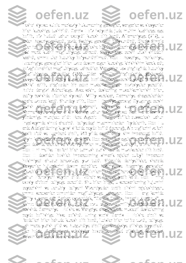 Tashqi siyosat sulola markaziy hukumatning gersoglar, vengerlar va slavyanlar
bilan   kurashiga   tushirildi.   Genrix   I   o’z   ixtiyorida   juda   muhim   kuchlarga   ega
bo’lib,   o’z   hududi   uchun   astoydil   kurash   olib   bordi,   Allemaniyaga   (919),   u
erdan   Bavariyaga   ketdi,   tezda   Svabiya   gersogini   bo’ysundirdi,   Charlz   Simple
bilan ittifoq tuzdi va boshqaruvga aralasha boshladi. Lotaringiya. U vengerlarni
ikki   marta   kuchli   mag‘lubiyatga   uchratdi.   Slavyanlarga   qarshi   urush   shiddatli
kechdi,   ammo   ular   butunlay   bo’ysundirilmadi.   Otto   I   Bavariya,   Frankoniya,
Lotaringiya gersoglari bilan uzoq davom etgan kurashga kirishishim kerak edi;
qo’zg’olonchilar mag’lubiyatga uchradilar. Vengerlar Lex qirg’og’ida butunlay
mag’lubiyatga   uchradilar   (955).   Oder   va   Elba   qirg’oqlarida   yashovchi
slavyanlar   bilan   doimiy   kurash   olib   borildi.   Ularga   qarshi   yangi   “brendlar”
tashkil   etilib,   qirg’oqdan   bir   qator   mustahkamlangan   pozitsiyalar   yaratildi.
Boltiq   dengizi   Adriatikaga.   Asta-sekin,   davlatning   mustahkamlanishi   bilan,
qat’iy   ravishda   o’ttonlar   siyosati.   Milliy   xarakter,   Germaniya   chegaralaridan
ancha uzoqqa ketdi. Shunday qilib, Otton I Fransiya gertsogi Gyugonga qarshi
yurish   qildi,   Lui   IV   ning   dushmani,   Reyms   va   Ruanni   qamal   qildi,
Normandiyani   vayron   qildi.   Mening   uchun   tashqi   siyosat   Otto   I   cherkovning
yordamiga   murojaat   qildi:   Papa   Agapit   II   Luisni   qo’llab-quvvatlash   uchun
Ingelxaymda   sinod   chaqirdi.   Italiyadagi   muammolardan   foydalanib,   Otto   I   u
erda Adelgeidaning kuyovi sifatida paydo bo’ldi (qarang), Alp tog’larini zafarli
kesib   o’tdi   va   Lombard   qiroli,   962   yilda   esa   G’arbiy   Rim   imperatori   bo’ldi.
Qiyin kurashdan so’ng, ikki gersoglik Otto tomonidan egalaridan tortib olindi.
Otto   davrida   arablar   va   Vizantiya   bilan   munosabatlar   kuchayib,   u   bilan   o’g’li
Otto II ni malika Teofani  bilan turmush qurish haqida muzokaralar olib bordi.
Otto   II   davridan   boshlab   imperatorning   ximerik   rejalari   tufayli   imperator
hokimiyati   chuqur   tanazzulga   yuz   tutdi.   Shimolda   daniyaliklar,   sharqda
slavyanlar   hujumlarini   davom   ettirdilar;   Bavariya   va   Bogemiya   gersoglari
g’azablanishdi. Otto II barcha qo’zg’olonlarni bostirdi, frantsuz qirolini jazolash
uchun   Frantsiyani   vayron   qildi.   Lothair   va   Parijga   yetib   keldi.   Otto   II   ning
asosiy   e’tibori   Italiyaga   qaratildi.   Shu   bilan   birga,   u   saratsenlarning   hujumini
qaytarishni   va   Janubiy   Italiyani   Vizantiyadan   tortib   olishni   rejalashtirgan,
ammo   saratsenlar   tomonidan   mag’lubiyatga   uchragan.   Otto   III   eng   kamida
milliy suveren edi. Gerbert aytganidek, “Genere Grecus, imperio Romanus”, u
koinot   ustidan   hukmronlik   qilishni   orzu   qilgan.   U   milliy   manfaatlarga   zid
ravishda Germaniya – Polsha va Vengriya chegaralarida mustaqil davlatlarning
paydo   bo’lishiga   hissa   qo’shdi.   Uning   vorisi   Genrix   II   Polsha   qiroli   va
feodallari   bilan   behuda   kurash   olib   bordi,   lutixlar   bilan   ittifoq   tuzdi,   Italiyaga
uch marta yurish qildi va Burgundiya qirolligini anneksiya qilishga tayyorladi.
Har   holda,   Germaniyani   vahshiylar   bosqinidan   ozod   qilishdagi   xizmatlari
Saksonlar Sulolasida qolmoqda. 