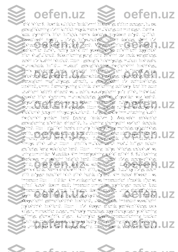 Ichki ishlar S. Davrida sulolalar feodalizmni bostirishga e tibor qaratgan, bu esaʼ
gersogliklarning o zini ko plab mayda meros mulklariga tor-mor etgan. Genrix I	
ʻ ʻ
katta   qiyinchilik   bilan   bo‘lajak   nemis   davlatiga   poydevor   qo‘ydi.   Qo’llab-
quvvatlovchi   royalti,   u   o’ziga   bo’ysunadigan   har   bir   davlatga   o’zini   o’zi
boshqarishning   keng   erkinligini   berdi.   Vengerlar   bilan   sulh   tuzgach,   u
istehkomlar   qurish,   harbiy   tashkilotni   yaxshilash   va   qo’shinlarni   tayyorlash
bilan   shug’ullanadi.   Saksonlarning   yangi   otliq   qo shini   tez   orada   vengerlarga	
ʻ
qarshi o z kuchini isbotladi. Otton I gersoglik hokimiyatiga mutlaqo boshqacha	
ʻ
munosabatda   bo ldi.U   mustaqil   gersogliklarning   rivojlanishini   bostirishga,	
ʻ
nemis   yerlarining   barcha   qismlarini   birlashtirib,   ularni   bo linmas   xalqqa	
ʻ
birlashtirishga,   gersoglarni   oddiy   mansabdor   shaxslarga   aylantirishga   intildi.
Gertsoglarni   mag’lubiyatga   uchratib,   u   gersogliklarni   o’z   qarindoshlariga
topshirdi,   ammo   Germaniyaning   alohida   qismlarining   qabilaviy   farqi   bir   qator
urushlarni   keltirib   chiqardi   va   u   qabila   xususiyatlarini   yo’q   qilish,   individual
shaxslar   bilan   shartnoma   munosabatlariga   kirishish   g’oyasidan   voz   kechdi.
Knyazliklar.   DA   ichki   siyosat   Sakson   imperatorlari   ruhiy   knyazlar   bilan
munosabatlarida   katta   rol   o ynagan.   Otton   I   davrida   ruhiy   aristokratiyaning	
ʻ
shakllanish jarayoni nihoyat yakunlandi. Bunga cherkov immunitetining kuchli
rivojlanishi   yordam   berdi   (qarang   Feodalizm   ).   Asta-sekin   episkoplar
gersoglarning   ta’siridan   chiqarildi,   bu   ularning   ahamiyatini   sezilarli   darajada
oshirdi. Otto I qirollikni barcha qonuniy hokimiyatning manbaiga aylantirishga
intilib, qonunchilik va sudlarga katta e’tibor berdi. Ishlar odat huquqi bilan hal
qilinardi;   tez-tez   arbitraj   tayinlangan.   Gertsogliklarda   qirollik   huquqlarini
himoya   qilish   uchun   Otton   I   qirollik   mulklari   uchun   mas’ul   bo’lgan   palatin
graflariga   keng   vakolatlar   berdi.   Otton   I   ning   Italiya   ishlariga   aralashuvi   va
uning tomonidan Muqaddas Rim imperiyasining tashkil etilishi S. Sulolasining
cherkovga   munosabatini   belgilab   berdi.   Otto   I   papani   o’ziga   qaram   qilishga
intildi,   bu   ikki   tomonlama   qarshilikka   sabab   bo’ldi   –   dunyoviy   suveren   va
nemis sifatida. Nemis cherkovini isloh qilib, u Ioann XII butunlay o’ziga qaram
qilib   qo’ygan   papalikni   isloh   qilish   haqida   o’ylardi.   Rim   papasi   Silvestr   II   va
imperator   Otto   III   oldidan   Rim   zodagonlari   va   imperatorlari   o’rtasida   o’jar   va
qo’pol   kurash   davom   etadi;   imperator   tomonidan   tayinlangan   papalar   faqat
imperatorning   o’zi   Rimda   bo’lsagina   davom   etadilar;   uning   chetlatilishidan
keyin   rimliklar   boshqa   papani   saylaydilar.   Otton   I   davrida   Boltiqbo yi	
ʻ
slavyanlarini   germanlashtirish   boshlandi,   ular   o rtasida   imperator   vassallarini	
ʻ
joylashtirish   boshlandi.   Otton   I   o’zi   slavyan   erlarida   yepiskopliklarga   asos
solgan,   monastirlar   qurgan,   ma’naviy   martabaga   tayyorlanayotgan   yoshlarning
ta’limiga   g’amxo’rlik   qilgan.   Ruhoniylar   sakson   imperatorlarining   itoatkor
quroli edi. Ottonlar davrida adabiy va badiiy intilishlarning tiklanishi boshlandi,
bu uning paydo bo’lishi Italiyaga bog’liq. Otton I davrida ko’plab chet elliklar 