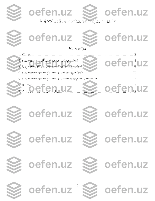MAVZU: Suverenitet va majburmaslik
Mundarija:
1. Kirish…………………………………………………………………………….3
2. Suverenitet tushunchasi va uning turlari………………………………………...5
3. Majburmaslik tushunchasi va uning turlari……………………………………...6
4. Suverenitet va majburmaslikni chegaralash……………………………………10
5. Suverenitet va majburmaslik o‘rtasidagi muammolar………………………….13
6. Xulosa…………………………………………………………………………..18
7. Foydalanilgan adabiyotlar……………………………………………………...20
1 