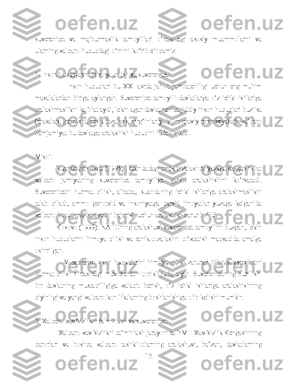 suverenitet   va   majburmaslik   tamoyillari   o‘rtasidagi   asosiy   muammolarni   va
ularning xalqaro huquqdagi o‘rnini ko‘rib chiqamiz.
1. Inson huquqlarini himoya qilish va suverenitet:
                        Inson   huquqlari   bu   XXI   asrda   jahon   jamoatchiligi   uchun   eng   muhim
masalalardan   biriga   aylangan.   Suverenitet   tamoyili   davlatlarga   o‘z   ichki   ishlariga
aralashmaslikni kafolatlaydi, lekin agar davlat ichida jiddiy inson huquqlari buzilsa
(masalan, genotsid, etnik tozalash, qirg‘inlar yoki ommaviy repressiyalar), xalqaro
hamjamiyat bu davlatga aralashish huquqini iddao qiladi.
Misol:
            Ruanda genotsidi (1994): Ruandadagi etnik tozalashda yuzaga kelgan holat
xalqaro   jamiyatning   suverenitet   tamoyiliga   qarshi   aralashishini   ko‘rsatadi.
Suverenitetni   hurmat   qilish,   albatta,   Ruandaning   ichki   ishlariga   aralashmaslikni
talab   qiladi,   ammo   genotsid   va   insoniyatga   qarshi   jinoyatlar   yuzaga   kelganida
xalqaro huquq majburiyatini bajarish uchun aralashish zarur bo‘ldi.
            Kosovo (1999): NATOning aralashuvi suverenitet tamoyilini buzgan, lekin
inson   huquqlarini   himoya   qilish   va   etnik   tozalashni   to‘xtatish   maqsadida   amalga
oshirilgan.
                       Muammo:   Inson  huquqlarini  himoya qilish  zarurati  bilan suverenitetni
hurmat qilish o‘rtasidagi muvozanatni topish juda qiyin. Suverenitetning buzilishi
bir   davlatning   mustaqilligiga   xalaqit   berish,   o‘z   ichki   ishlariga   aralashishning
qiyinligi va yangi xalqaro konfliktlarning boshlanishiga olib kelishi mumkin.
2. Xalqaro xavfsizlikni ta'minlash va suverenitet:
            Xalqaro xavfsizlikni ta’minlash jarayonida BMT Xavfsizlik Kengashining
qarorlari   va   boshqa   xalqaro   tashkilotlarning   aralashuvi,   ba’zan,   davlatlarning
13 