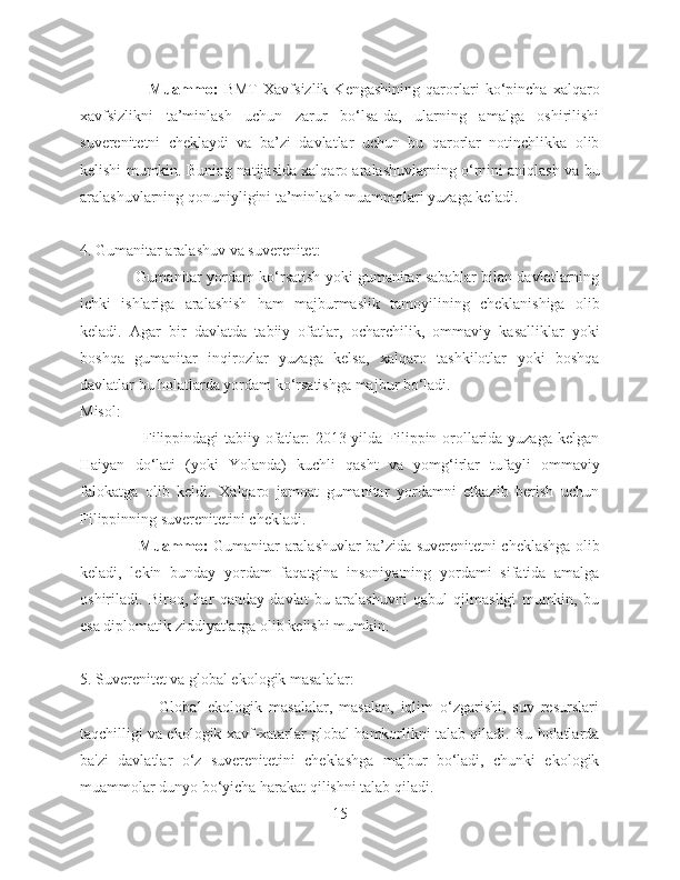                         Muammo:   BMT   Xavfsizlik   Kengashining   qarorlari   ko‘pincha   xalqaro
xavfsizlikni   ta’minlash   uchun   zarur   bo‘lsa-da,   ularning   amalga   oshirilishi
suverenitetni   cheklaydi   va   ba’zi   davlatlar   uchun   bu   qarorlar   notinchlikka   olib
kelishi mumkin. Buning natijasida xalqaro aralashuvlarning o‘rnini aniqlash va bu
aralashuvlarning qonuniyligini ta’minlash muammolari yuzaga keladi.
4. Gumanitar aralashuv va suverenitet:
             Gumanitar yordam ko‘rsatish yoki gumanitar sabablar bilan davlatlarning
ichki   ishlariga   aralashish   ham   majburmaslik   tamoyilining   cheklanishiga   olib
keladi.   Agar   bir   davlatda   tabiiy   ofatlar,   ocharchilik,   ommaviy   kasalliklar   yoki
boshqa   gumanitar   inqirozlar   yuzaga   kelsa,   xalqaro   tashkilotlar   yoki   boshqa
davlatlar bu holatlarda yordam ko‘rsatishga majbur bo‘ladi.
Misol:
                       Filippindagi tabiiy ofatlar: 2013-yilda Filippin orollarida yuzaga kelgan
Haiyan   do‘lati   (yoki   Yolanda)   kuchli   qasht   va   yomg‘irlar   tufayli   ommaviy
falokatga   olib   keldi.   Xalqaro   jamoat   gumanitar   yordamni   etkazib   berish   uchun
Filippinning suverenitetini chekladi.
                       Muammo:   Gumanitar aralashuvlar ba’zida suverenitetni cheklashga olib
keladi,   lekin   bunday   yordam   faqatgina   insoniyatning   yordami   sifatida   amalga
oshiriladi.   Biroq,   har   qanday   davlat   bu   aralashuvni   qabul   qilmasligi   mumkin,   bu
esa diplomatik ziddiyatlarga olib kelishi mumkin.
5. Suverenitet va global ekologik masalalar:
                        Global   ekologik   masalalar,   masalan,   iqlim   o‘zgarishi,   suv   resurslari
taqchilligi va ekologik xavf-xatarlar global hamkorlikni talab qiladi. Bu holatlarda
ba'zi   davlatlar   o‘z   suverenitetini   cheklashga   majbur   bo‘ladi,   chunki   ekologik
muammolar dunyo bo‘yicha harakat qilishni talab qiladi.
15 