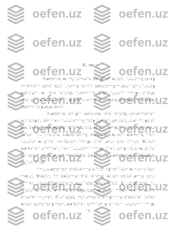 Xulosa
                        Suverenitet   va   majburmaslik   tamoyillari   xalqaro   huquqning   asosiy
prinsiplarini   tashkil   etadi.   Ularning   har   biri   davlatlarning   mustaqilligini,   hududiy
yaxlitligini   va   ichki   ishlariga   hukmronlik   qilish   huquqini   himoya   qilishga
qaratilgan bo‘lsa-da, ba’zi holatlarda bu tamoyillar o‘rtasida qarama-qarshiliklar va
muammolar yuzaga keladi.
                        Suverenitet   tamoyili   davlatlarga   ichki   ishlariga   aralashmaslikni
kafolatlaydi, lekin inson huquqlarining jiddiy buzilishi, genotsid, urush jinoyatlari
yoki   ekologik   xavf-xatarlar   kabi   holatlarda   xalqaro   jamiyatning   aralashishi   zarur
bo‘ladi.   Bu   holatlarda   suverenitetning   cheklanishi   xalqaro   xavfsizlik,   inson
huquqlari   va   global   manfaatlarni   himoya   qilish   uchun   talab   qilinadi.   Xalqaro
xavfsizlikni   ta’minlash,   inson   huquqlarini   himoya   qilish,   tabiiy   ofatlar   va   global
ekologik   muammolar   kabi   masalalarda   davlatlar   o‘z   suverenitetlarini   cheklashga
majbur bo‘ladi.
                       Biroq, suverenitetni cheklashning ko‘plab qiyinchiliklari va noaniqliklari
mavjud.   Masalan,   bir   davlatning   ichki   ishlariga   xalqaro   aralashuvning   qabul
qilinishi,   odatda,   davlatning   mustaqilligiga   tahdid   soladi.   Shu   bilan   birga,   bu
holatlar   ko‘pincha   diplomatik   ziddiyatlarga   va   global   mojaro   xavfini   keltirib
chiqarishi   mumkin.   Shuningdek,   majburmaslik   tamoyilining   cheklanishi   ba’zan
xalqaro gumanitar yordam, xavfsizlikni  ta'minlash yoki inson huquqlarini himoya
17 