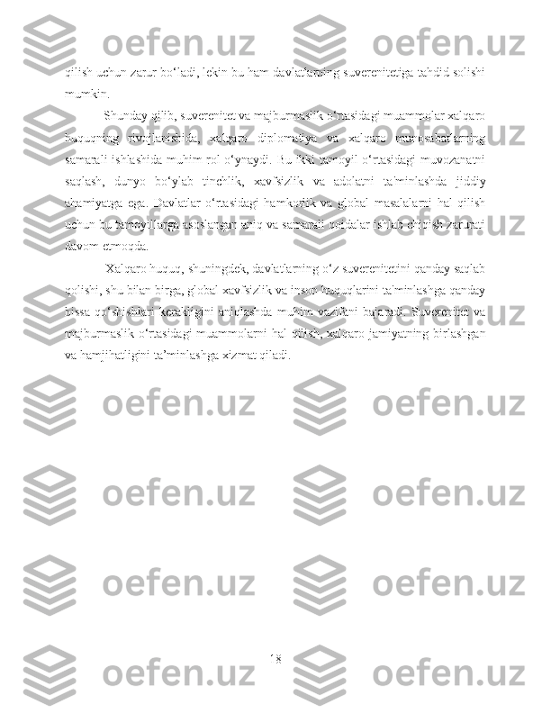 qilish uchun zarur bo‘ladi, lekin bu ham davlatlarning suverenitetiga tahdid solishi
mumkin.
            Shunday qilib, suverenitet va majburmaslik o‘rtasidagi muammolar xalqaro
huquqning   rivojlanishida,   xalqaro   diplomatiya   va   xalqaro   munosabatlarning
samarali ishlashida muhim rol o‘ynaydi. Bu ikki tamoyil o‘rtasidagi  muvozanatni
saqlash,   dunyo   bo‘ylab   tinchlik,   xavfsizlik   va   adolatni   ta'minlashda   jiddiy
ahamiyatga   ega.   Davlatlar   o‘rtasidagi   hamkorlik   va   global   masalalarni   hal   qilish
uchun bu tamoyillarga asoslangan aniq va samarali qoidalar ishlab chiqish zarurati
davom etmoqda.
            Xalqaro huquq, shuningdek, davlatlarning o‘z suverenitetini qanday saqlab
qolishi, shu bilan birga, global xavfsizlik va inson huquqlarini ta'minlashga qanday
hissa   qo‘shishlari   kerakligini   aniqlashda   muhim   vazifani   bajaradi.   Suverenitet   va
majburmaslik o‘rtasidagi  muammolarni  hal  qilish, xalqaro jamiyatning birlashgan
va hamjihatligini ta’minlashga xizmat qiladi.
18 