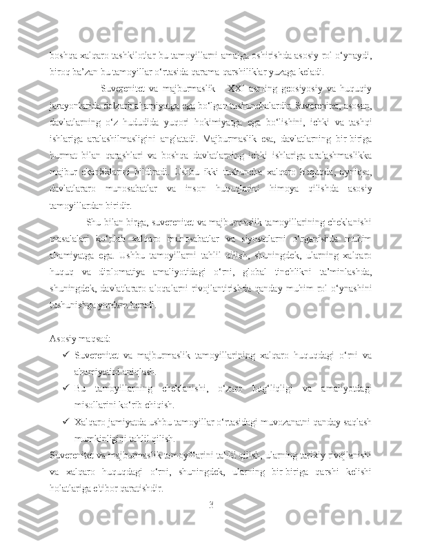 boshqa xalqaro tashkilotlar bu tamoyillarni amalga oshirishda asosiy rol o‘ynaydi,
biroq ba’zan bu tamoyillar o‘rtasida qarama-qarshiliklar yuzaga keladi.
                        Suverenitet   va   majburmaslik   -   XXI   asrning   geosiyosiy   va   huquqiy
jarayonlarida dolzarb ahamiyatga ega bo‘lgan tushunchalardir. Suverenitet, asosan,
davlatlarning   o‘z   hududida   yuqori   hokimiyatga   ega   bo‘lishini,   ichki   va   tashqi
ishlariga   aralashilmasligini   anglatadi.   Majburmaslik   esa,   davlatlarning   bir-biriga
hurmat   bilan   qarashlari   va   boshqa   davlatlarning   ichki   ishlariga   aralashmaslikka
majbur   ekanliklarini   bildiradi.   Ushbu   ikki   tushuncha   xalqaro   huquqda,   ayniqsa,
davlatlararo   munosabatlar   va   inson   huquqlarini   himoya   qilishda   asosiy
tamoyillardan biridir.
                       Shu bilan birga, suverenitet va majburmaslik tamoyillarining cheklanishi
masalalari   ko‘plab   xalqaro   munosabatlar   va   siyosatlarni   o‘rganishda   muhim
ahamiyatga   ega.   Ushbu   tamoyillarni   tahlil   qilish,   shuningdek,   ularning   xalqaro
huquq   va   diplomatiya   amaliyotidagi   o‘rni,   global   tinchlikni   ta’minlashda,
shuningdek,   davlatlararo   aloqalarni   rivojlantirishda   qanday   muhim   rol   o‘ynashini
tushunishga yordam beradi.
Asosiy maqsad:
 Suverenitet   va   majburmaslik   tamoyillarining   xalqaro   huquqdagi   o‘rni   va
ahamiyatini aniqlash.
 Bu   tamoyillarning   cheklanishi,   o‘zaro   bog‘liqligi   va   amaliyotdagi
misollarini ko‘rib chiqish.
 Xalqaro jamiyatda ushbu tamoyillar o‘rtasidagi muvozanatni qanday saqlash
mumkinligini tahlil qilish.
Suverenitet va majburmaslik tamoyillarini tahlil qilish, ularning tarixiy rivojlanishi
va   xalqaro   huquqdagi   o‘rni,   shuningdek,   ularning   bir-biriga   qarshi   kelishi
holatlariga e'tibor qaratishdir.
3 