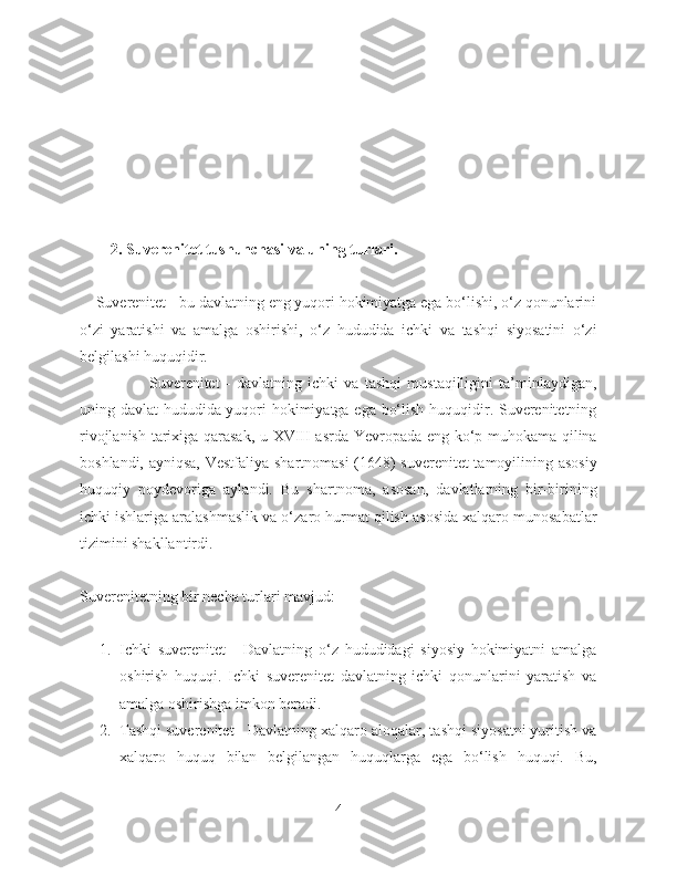         2. Suverenitet tushunchasi va uning turlari.
    Suverenitet - bu davlatning eng yuqori hokimiyatga ega bo‘lishi, o‘z qonunlarini
o‘zi   yaratishi   va   amalga   oshirishi,   o‘z   hududida   ichki   va   tashqi   siyosatini   o‘zi
belgilashi huquqidir. 
                        Suverenitet   -   davlatning   ichki   va   tashqi   mustaqilligini   ta’minlaydigan,
uning davlat hududida yuqori hokimiyatga ega bo‘lish huquqidir. Suverenitetning
rivojlanish tarixiga qarasak, u XVIII asrda Yevropada eng ko‘p muhokama qilina
boshlandi, ayniqsa, Vestfaliya shartnomasi  (1648) suverenitet tamoyilining asosiy
huquqiy   poydevoriga   aylandi.   Bu   shartnoma,   asosan,   davlatlarning   bir-birining
ichki ishlariga aralashmaslik va o‘zaro hurmat qilish asosida xalqaro munosabatlar
tizimini shakllantirdi.
Suverenitetning bir necha turlari mavjud:
1. Ichki   suverenitet   -   Davlatning   o‘z   hududidagi   siyosiy   hokimiyatni   amalga
oshirish   huquqi.   Ichki   suverenitet   davlatning   ichki   qonunlarini   yaratish   va
amalga oshirishga imkon beradi.
2. Tashqi suverenitet - Davlatning xalqaro aloqalar, tashqi siyosatni yuritish va
xalqaro   huquq   bilan   belgilangan   huquqlarga   ega   bo‘lish   huquqi.   Bu,
4 