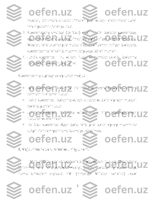 masalan,   diplomatik   aloqalar   o‘rnatish   yoki   xalqaro   shartnomalar   tuzish
imkoniyatlarini o‘z ichiga oladi.
3. Suverenitetning   amaldagi   (de-fakto)   shakli   -   Ba’zi   davlatlar   suverenitetga
ega bo‘lsa ham, amalda uning o‘rnatilishi qiyin bo‘lgan holatlarni anglatadi.
Masalan, ichki urushlar yoki mutlaq diktatorlik hukmron bo‘lgan davlatlarda
suverenitetning ishlashida muammolar yuzaga kelishi mumkin.
4. Juridik   suverenitet   -   Bu   xalqaro   huquq   va   normalar   asosida   davlatning
o‘zligini tan olish va hurmat qilish.
Suverenitetning quyidagi asosiy turlari mavjud:
 Ichki   suverenitet:   Davlatning   o‘z   hududida   barcha   siyosiy   va   ijtimoiy
tizimlarni boshqarish huquqi.
 Tashqi suverenitet: Davlatning xalqaro aloqalar va tashqi siyosatni mustaqil
ravishda yuritish huquqi.
 Juridik   suverenitet:   Davlatning   xalqaro   huquq   bilan   mustahkamlangan
huquqlari va erkinliklari.
 De   fakto   suverenitet:   Agar   davlat   ichki   yoki   tashqi   siyosiy   muammolar
tufayli o‘z hokimiyatini amalda amalga oshirolmasa.
3. Majburmaslik tushunchasi va uning turlari.
            Majburmaslik, yoki aralashmaslik tamoyili, xalqaro huquqda davlatlarning
bir-birining   ichki   ishlariga   aralashmasligi,   boshqa   davlatlarning   suverenitetiga
hurmat   ko‘rsatishni   anglatadi.   BMT   (Birlashgan   Millatlar   Tashkiloti)   Ustavi
5 