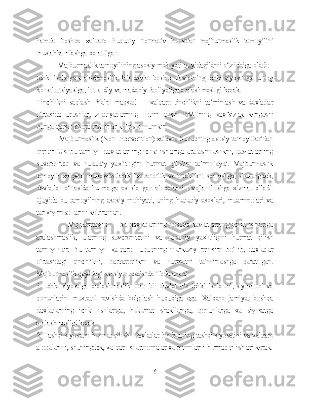 hamda   boshqa   xalqaro   huquqiy   normativ   hujjatlar   majburmaslik   tamoyilini
mustahkamlashga qaratilgan.
            Majburmaslik tamoyilining asosiy mohiyati quyidagilarni o‘z ichiga oladi:
Ichki  ishlarga aralashmaslik:  Bir davlat  boshqa davlatning ichki siyosatiga,  uning
konstitutsiyasiga, iqtisodiy va madaniy faoliyatiga aralashmasligi kerak.
Tinchlikni   saqlash:   Yalpi   maqsad   —   xalqaro   tinchlikni   ta’minlash   va   davlatlar
o‘rtasida   urushlar,   ziddiyatlarning   oldini   olish.   BMTning   xavfsizlik   kengashi
bunga qarshi chora-tadbirlar ko‘rishi mumkin.
            Majburmaslik (Non-Intervention) xalqaro huquqning asosiy tamoyillaridan
biridir. Ushbu  tamoyil   davlatlarning  ichki  ishlariga  aralashmaslikni,  davlatlarning
suvereniteti   va   hududiy   yaxlitligini   hurmat   qilishni   ta’minlaydi.   Majburmaslik
tamoyili   xalqaro  munosabatlarda   barqarorlik   va  tinchlikni   saqlashga,   shuningdek,
davlatlar   o‘rtasida   hurmatga   asoslangan   aloqalarni   rivojlantirishga   xizmat   qiladi.
Quyida   bu   tamoyilning   asosiy   mohiyati,   uning   huquqiy   asoslari,   muammolari   va
tarixiy misollarini keltiraman.
                        Majburmaslik   —   bu   davlatlarning   boshqa   davlatlarning   ichki   ishlariga
aralashmaslik,   ularning   suverenitetini   va   hududiy   yaxlitligini   hurmat   qilish
tamoyilidir.   Bu   tamoyil   xalqaro   huquqning   markaziy   prinsipi   bo‘lib,   davlatlar
o‘rtasidagi   tinchlikni,   barqarorlikni   va   hurmatni   ta’minlashga   qaratilgan.
Majburmaslik quyidagi asosiy nuqtalarda ifodalanadi:
1.   Ichki   siyosatga   aralashmaslik:   Har   bir   davlat   o‘z   ichki   ishlarini,   siyosatini   va
qonunlarini   mustaqil   ravishda   belgilash   huquqiga   ega.   Xalqaro   jamiyat   boshqa
davlatlarning   ichki   ishlariga,   hukumat   shakllariga,   qonunlarga   va   siyosatga
aralashmasligi kerak.
2. Tashqi siyosatni hurmat qilish: Davlatlar bir-birining tashqi siyosatini va xalqaro
aloqalarini, shuningdek, xalqaro shartnomalar va bitimlarni hurmat qilishlari kerak.
6 