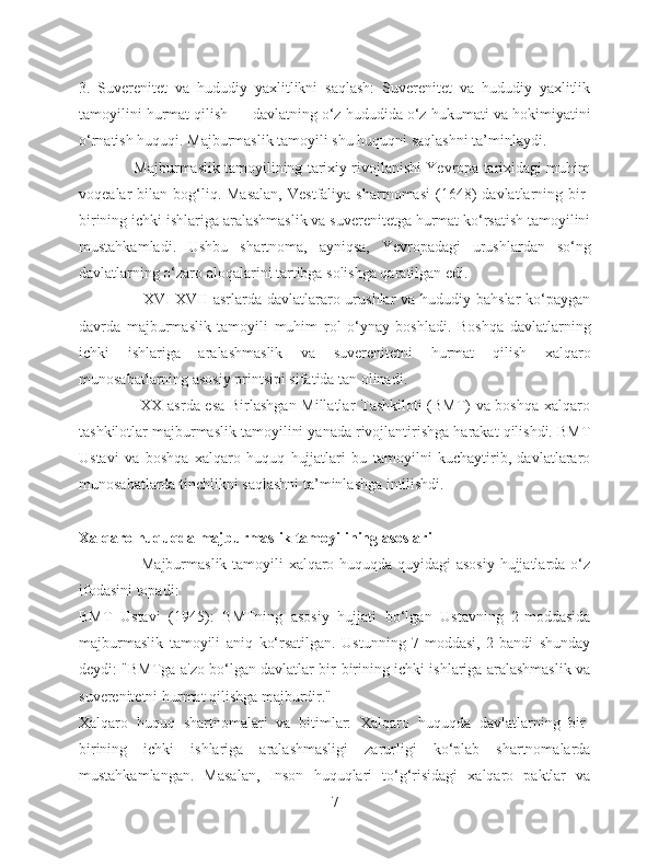 3.   Suverenitet   va   hududiy   yaxlitlikni   saqlash:   Suverenitet   va   hududiy   yaxlitlik
tamoyilini hurmat qilish — davlatning o‘z hududida o‘z hukumati va hokimiyatini
o‘rnatish huquqi. Majburmaslik tamoyili shu huquqni saqlashni ta’minlaydi.
             Majburmaslik tamoyilining tarixiy rivojlanishi Yevropa tarixidagi muhim
voqealar   bilan  bog‘liq.  Masalan,   Vestfaliya  shartnomasi   (1648)   davlatlarning  bir-
birining ichki ishlariga aralashmaslik va suverenitetga hurmat ko‘rsatish tamoyilini
mustahkamladi.   Ushbu   shartnoma,   ayniqsa,   Yevropadagi   urushlardan   so‘ng
davlatlarning o‘zaro aloqalarini tartibga solishga qaratilgan edi.
                       XVI-XVII  asrlarda  davlatlararo urushlar  va hududiy bahslar  ko‘paygan
davrda   majburmaslik   tamoyili   muhim   rol   o‘ynay   boshladi.   Boshqa   davlatlarning
ichki   ishlariga   aralashmaslik   va   suverenitetni   hurmat   qilish   xalqaro
munosabatlarning asosiy printsipi sifatida tan olinadi.
                       XX asrda esa Birlashgan Millatlar Tashkiloti (BMT) va boshqa xalqaro
tashkilotlar majburmaslik tamoyilini yanada rivojlantirishga harakat qilishdi. BMT
Ustavi   va   boshqa   xalqaro   huquq   hujjatlari   bu   tamoyilni   kuchaytirib,   davlatlararo
munosabatlarda tinchlikni saqlashni ta’minlashga intilishdi.
Xalqaro huquqda majburmaslik tamoyilining asoslari
                       Majburmaslik tamoyili xalqaro huquqda quyidagi asosiy hujjatlarda o‘z
ifodasini topadi:
BMT   Ustavi   (1945):   BMTning   asosiy   hujjati   bo‘lgan   Ustavning   2-moddasida
majburmaslik   tamoyili   aniq   ko‘rsatilgan.   Ustunning   7-moddasi,   2-bandi   shunday
deydi: "BMTga a'zo bo‘lgan davlatlar bir-birining ichki ishlariga aralashmaslik va
suverenitetni hurmat qilishga majburdir."
Xalqaro   huquq   shartnomalari   va   bitimlar:   Xalqaro   huquqda   davlatlarning   bir-
birining   ichki   ishlariga   aralashmasligi   zarurligi   ko‘plab   shartnomalarda
mustahkamlangan.   Masalan,   Inson   huquqlari   to‘g‘risidagi   xalqaro   paktlar   va
7 