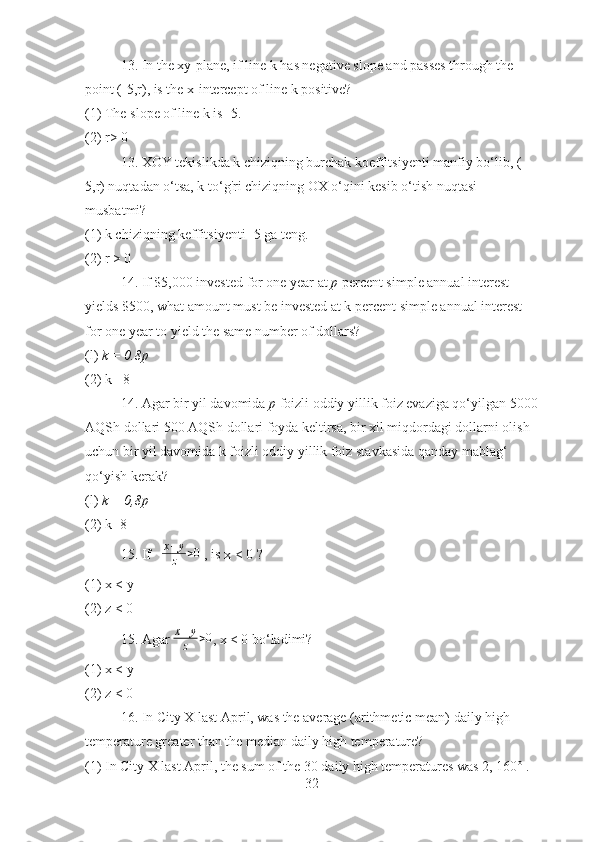 13. In the xy-plane, if line k has negative slope and passes through the 
point (-5,r), is the x-intercept of line k positive?
(1) The slope of line k is -5.
(2) r> 0
13. XOY tekislikda k chiziqning burchak koeffitsiyenti manfiy bo‘lib, (-
5,r) nuqtadan o‘tsa, k to‘g'ri chiziqning OX o‘qini kesib o‘tish nuqtasi 
musbatmi?
(1) k chiziqning keffitsiyenti -5 ga teng.
(2) r > 0
14. If $5,000 invested for one year at  p  percent simple annual interest 
yields $500, what amount must be invested at k percent simple annual interest 
for one year to yield the same number of dollars?
(l)  k = 0.8p
(2) k= 8
14. Agar bir yil davomida  p  foizli oddiy yillik foiz evaziga qo‘yilgan 5000
AQSh dollari 500 AQSh dollari foyda keltirsa, bir xil miqdordagi dollarni olish 
uchun bir yil davomida k foizli oddiy yillik foiz stavkasida qanday mablag‘ 
qo‘yish kerak?
(l)  k = 0,8p
(2) k=8
15. If    x + y
z > 0
 , is x < 0 ?
(1) x < y
(2) z < 0
15. Agar  x + y
z > 0
, x < 0 bo‘ladimi?
(1) x < y
(2) z < 0
16. In City X last April, was the average (arithmetic mean) daily high 
temperature greater than the median daily high temperature?
(1) In City X last April, the sum of the 30 daily high temperatures was 2, 160° .
32 