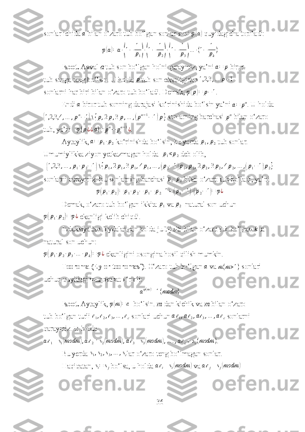 sonlar ichida a  bilan o‘zaro tub bo‘lgan sonlar soni  φ	( a	)
 quyidagicha topiladi:
φ	
( a	) = a ∙	( 1 − 1
p
1	) ∙( 1 − 1
p
2	) ∙( 1 − 1
p
3	) … ∙ ( 1 − 1
p
k )
Isbot.   Avval  a  tub son bo‘lgan holni qaraymiz, ya’ni 	
a=	p   biror
tub songa teng bo‘lsin. U holda  p
  tub son ekanligidan  1,2,3 , … p − 1
sonlarni har biri bilan o‘zaro tub bo‘ladi. Demak,  φ	
( p	) = p − 1
.
Endi 	
a   biror tub sonning darajasi ko‘rinishida bo‘lsin ya’ni 	a=	pα . U holda	
{1,2,3,4	,…	,pα−1}∖{p,2p,3p,…	,(pα−1−1)p}
  sonlarning barchasi 	pα   bilan o‘zaro 
tub, ya’ni    φ ( p ¿ ¿ α ) = p α
− p α − 1
¿
.
Aytaylik, 	
a=	p1∙p2   ko‘rinishda bo‘lsin, bu yerda 	p1,p2   tub sonlar. 
Umumiylikka ziyon yetkazmagan holda  	
p1<p2   deb olib,	
{
1,2,3 , … , p
1 ∙ p
2 − 1	} ∖ { p
1 , 2 p
1 , 3 p
1 , 4 p
1 , … ,	( p
2 − 1	) p
1 , p
2 , 2 p
2 , 3 p
2 , 4 p
2 , … ,	( p
1 − 1	) p
2 }
sonlarni qaraymiz. Bu sonlarning barchasi 	
p1∙p2   bilan o‘zaro tub bo‘ladi, ya’ni	
φ(p1∙p2)=	p1∙p2−	p1−	p2+1=(p1−1)∙(p2−1)=	φ¿
Demak, o‘zaro tub bo‘lgan ikkita  p
1  va  p
2   n atural son uchun
φ	
( p
1 ∙ p
2	) = φ ¿
 ekanligi kelib chiqdi.
Induksiyadan foydalangan holda juft-jufti bilan o‘zaro tub bo‘lgan 	
k   ta 
natural son uchun:
φ	
( p
1 ∙ p
2 ∙ p
3 ∙ … ∙ p
k	) = φ ¿
  ekanligini osongina hosil qilish mumkin.
Teorema (Eyler teoremasi) . O‘zaro tub bo‘lgan 	
a   va  m ( m > 1 )
 sonlari 
uchun quyidagi munosabat o‘rinli:	
aφ(m)≡1(modm	)
Isbot.   Aytaylik,  φ	
( m	) = c
    bo‘lsin.  m  dan kichik va  m  bilan o‘zaro
tub bo‘lgan turli 	
r1,r2,r3,…	,rc   sonlari uchun 	ar1,ar2,ar3,…	,arc   sonlarni
qaraymiz. U holda
a r
1 ≡ s
1	
( modm	) , a r
2 ≡ s
2	( modm	) , a r
3 ≡ s
3	( modm	) , … . , a r
c ≡ s
c ( modm )
. 
Bu yerda  s
1 , s
2 , s
3 , … , s
c lar o‘zaro teng bo‘lmagan sonlar.
Haqiqatan, 	
si=	sj   bo‘lsa, u holda  a r
i ≡ s
i	( modm	)
 va 	arj≡sj(modm	)
36 