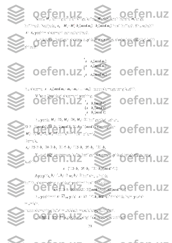 Isbot. M	j  larning aniqlanishiga ko‘ra, 	M	s  dan farqli barcha 	ms lar ga 
bo‘linadi. Natijada, 	
x0≡	M	s⋅M	s¿∙bs(mod	ms)≡bs(mod	ms)  hosil bo‘ladi. Shu sababli
 	
x=	x0   yechim sistemani qanoatlantiradi.
Bundan esa, berilgan sistema quyidagi sistemaga ekvivalent ekanligi kelib
chiqadi:	
{
x ≡ x
0 ( mod m
1 )
x ≡ x
0 ( mod m
2 )
…
x ≡ x
0 ( mod m
k )
Bu sistema  	
x≡x0(mod	m1⋅m2⋅m3⋅…	⋅mk)    taqqoslamaga teng kuchli.
Misol:  Quyidagi sistemani yeching. 	
{
x≡b1(mod	4)	
x≡b2(mod	5)	
x≡b3(mod	7)
Bu yerda  M
1 = 35 , M
2 = 28 , M
3 = 20
  bo‘lganligi uchun,
35 ∙ 3 ≡ 1	
( mod 4	) , 28 ∙ 2 ≡ 1	( mod 5	) , 20 ∙ 6 ≡ 1 ( mod 7 )
  ekanligidan  
 	
M	1¿=3,M	2¿=2,M	3¿=6 bo‘lishini hosil qilamiz. 
Demak,
  x
0 = 35 ∙ 3 ∙ b
1 + 28 ∙ 2 ∙ b
2 + 20 ∙ 6 ∙ b
3 = 105 ∙ b
1 + 56 ∙ b
2 + 120 ∙ b
3
Yuqoridagi teoremaga ko‘ra berilgan sistema quyidagi tenglamaga teng 
kuchli: 	
x≡(105	∙b1+56	∙b2+120	∙b3)(mod	140	)
Aytaylik,  b
1 = 1 , b
2 = 3
  va 	
b3=2  bo‘lsin, u holda 
bo‘lib, sistemaning quyidagi yechimi hosil bo‘ladi:
x ≡ ( 105 ∙ 1 + 56 ∙ 3 + 120 ∙ 2 ) ( mod 140 ) ≡ 93 ( mod 140 )
.
Bu yechimni 	
x=93	140  yoki  	x=93	+140	k,k Zϵ  ko‘rinishida ham yozish 
mumkin.
Taqqoslamaning ba’zi murakkab masalalarga tatbiqlari.
1-Misol:   	
2031	2042   sonining oxirgi ikki raqamini toping?
38 