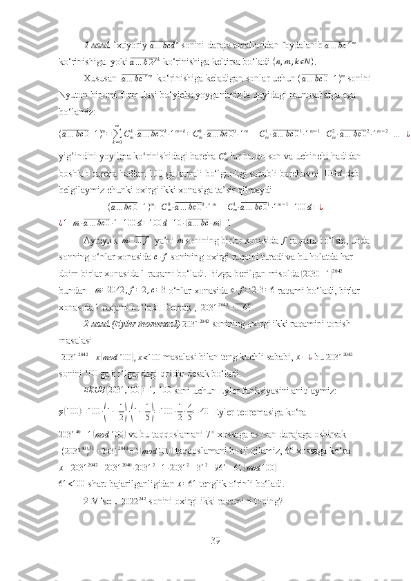 1-usul.   Ixtiyoriy 
a … bcd n
 sonini daraja amallaridan foydalanib 
a … bc 1 m
 
ko‘rinishiga  yoki a…	b24	k   ko‘rinishiga keltirsa bo‘ladi 	(n,m	,k	Nϵ	) . 
Xususan  
a … bc 1 m
  ko‘rinishiga keladigan sonlar uchun  ( a … bc 0 + 1 ) m
 sonini
Nyuton binomi formulasi bo‘yicha yoyganimizda quyidagi munosabatga ega 
bo‘ lamiz :
( a … bc 0 + 1 ) m
=
∑
k = 0m
C
m k
∙ a … bc 0 k
∙ 1 m − k
= C
m0
∙ a … bc 0 0
∙ 1 m
+ + C
m1
∙ a … bc 0 1
∙ 1 m − 1
+ C
m2
∙ a … bc 0 2
∙ 1 m − 2
+ … + ¿ C
mm
∙ a … bc 0 m
1 m − m
¿
yig’indini yoyilma ko‘rinishidagi barcha  C
mk
 lar butun s on va uchinchi hadidan 
boshlab barcha hadlari 100 ga karrali bo‘lganligi sababli barchasini  	
100	d  deb 
belgilaymiz chunki oxirgi ikki xonasiga ta’sir qilmaydi 
( a … bc 0 + 1 ) m
= C
m0
∙ a … bc 0 0
∙ 1 m
+ + C
m1
∙ a … bc 0 1
∙ 1 m − 1
+ 100 d = ¿	
¿1+m	∙a…	bc	0∙1+100	d=100	d+10	∙(a…	bc	∙m)+1
  
Aytaylik   m = … f
  ya’ni  m
 sonining birlar xonasida 	
f  raqami bo‘lsin, unda 
sonning o‘nlar xonasida 	
c∙f  sonining oxirgi raqami turadi va bu holatda har 
doim birlar xonasida  1
 raqami bo‘ladi. Bizga berilgan misolda 	
( 2030 + 1	) 2042
  
bundan     m = 2042 , f = 2 , c = 3
 o‘nlar xonasida 	
c∙f=	2∙3=6  raqami bo‘ladi, birlar 
xonasida 	
1  raqami bo‘ladi. Demak ,  
2031 2042
= … 61   
2-usul.(Eyler teoremasi) 	
2031	2042   sonining oxirgi ikki raqamini topish 
masalasi
 	
2031	2042	≡	x(mod	100	),x<100  masalasi bilan teng kuchli sababi,  x − ¿
 bu 	2031	2042  
sonini 	
100  ga bo‘lgandagi qoldiq desak bo‘ladi.
EKUB	
( 2031,100	) = 1 ,
 	100  soni uchun Eyler funksiyasini aniqlaymiz:
φ	
( 100	) = 100 ∙	( 1 − 1
2	) ∙( 1 − 1
5	) = 100 ∙ 1
2 ∙ 4
5 = 40
  Eyler teoremasiga ko‘ra 	
2031	40≡1(mod	100	)
 va bu taqqoslamani  7° -xossaga asosan darajaga oshirsak
 	
(2031	40)51≡2031	2040	≡1(mod	100	)  taqqoslamani hosil qilamiz,  6° -xossaga ko‘ra
x ≡ 2031 2042
≡ 2031 2040
∙ 2031 2
≡ 1 ∙ 2031 2
≡ 31 2
≡ 961 ≡ 61	
( mod 100	)	
61	<100
 shart bajarilganligidan 	x=61  tenglik o‘rinli bo‘ladi.
2-Misol.  	
2022	242  sonini oxirgi ikki raqamini toping?
39 