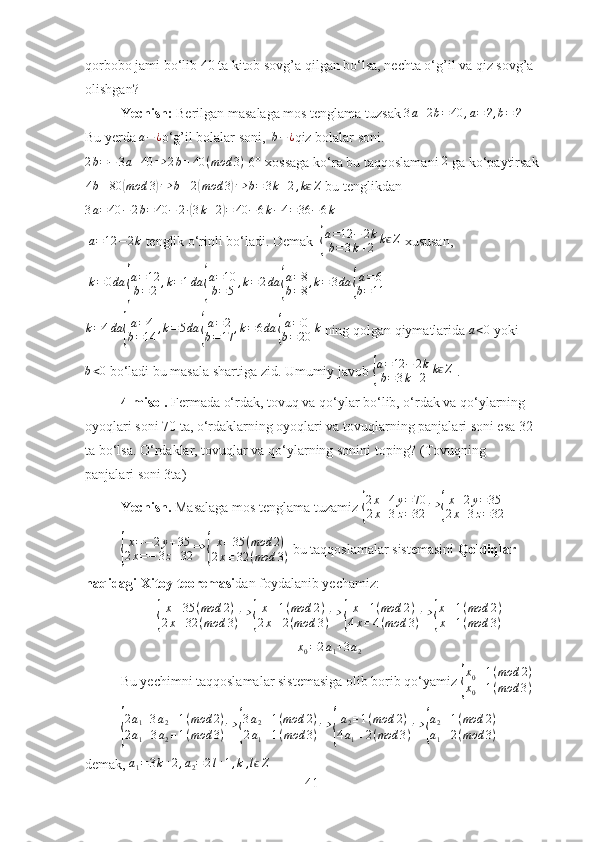 qorbobo jami bo‘lib 40 ta kitob sovg’a qilgan bo‘lsa, nechta o‘g’il va qiz sovg’a 
olishgan?
Yechish:  Berilgan   masalaga mos tenglama tuzsak 3a+2b=40	,a=?,b=?
Bu yerda  a − ¿
o‘g’il bolalar soni,   b − ¿
qiz bolalar soni.
2 b = − 3 a + 40 ⇒ 2 b ≡ 40 ( mod 3 )
  6°-xossaga ko‘ra  bu taqqoslamani 	
2  ga ko‘paytirsak
4 b ≡ 80	
( mod 3	) ⇒ b ≡ 2	( mod 3	) ⇒ b = 3 k + 2 , k	ϵ Z
 bu tenglikdan	
3a=40	−2b=	40	−	2∙(3k+2)=	40	−6k−4=36	−6k
 
 	
a=12	−2k  tenglik o‘rinli bo‘ladi. Demak  	{
a=12	−	2k	
b=3k+2	kϵZ  xususan,
  k = 0 da	
{ a = 12
b = 2 , k = 1 da	{ a = 10
b = 5 , k = 2 da	{ a = 8
b = 8 , k = 3 da	{ a = 6
b = 11
k = 4 da	
{ a = 4
b = 14 , k = 5 da	{ a = 2
b = 17 , k = 6 da	{ a = 0
b = 20 k
 ning qolgan qiymatlarida 	a<0  yoki
b < 0
 bo‘ladi bu masala shartiga zid. Umumiy javob 	
{
a=12	−	2k	
b=3k+2	kϵZ  .
4-misol.  Fermada o‘rdak, tovuq va qo‘ylar bo‘lib, o‘rdak va qo‘ylarning 
oyoqlari soni 70 ta, o‘rdaklarning oyoqlari va tovuqlarning panjalari soni esa 32 
ta bo‘lsa. O‘rdaklar, tovuqlar va qo‘ylarning sonini toping? (Tovuqning 
panjalari soni 3ta)
Yechish.  Masalaga mos tenglama tuzamiz 	
{ 2 x + 4 y = 70
2 x + 3 z = 32 ⇒	{ x + 2 y = 35
2 x + 3 z = 32	
{
x = − 2 y + 35
2 x = − 3 z + 32 ⇒	{ x ≡ 35 ( mod 2 )
2 x ≡ 32 ( mod 3 )  bu taqqoslamalar sistemasini  Qoldiqlar 
haqidagi Xitoy teoremasi dan foydalanib yechamiz:	
{
x ≡ 35 ( mod 2 )
2 x ≡ 32 ( mod 3 ) ⇒	{ x ≡ 1 ( mod 2 )
2 x ≡ 2 ( mod 3 ) ⇒	{ x ≡ 1 ( mod 2 )
4 x ≡ 4 ( mod 3 ) ⇒	{ x ≡ 1 ( mod 2 )
x ≡ 1 ( mod 3 )
x
0 = 2 a
1 + 3 a
2
Bu yechimni taqqoslamalar sistemasiga olib borib qo‘yamiz 	
{
x0≡1(mod	2)	
x0≡1(mod	3)  	
{
2a1+3a2≡1(mod	2)	
2a1+3a2≡1(mod	3)⇒	{
3a2≡1(mod	2)	
2a1≡1(mod	3)⇒	{
a2≡1(mod	2)	
4a1≡2(mod	3)⇒	{
a2≡1(mod	2)	
a1≡2(mod	3)
  
demak, 	
a1=3k+2,a2=2l+1,k,lϵZ   
41 