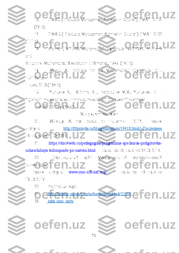 15.  GMAC ( Graduate Management Admission Council) GMAT-2019
(27-p).
16.  GMAC ( Graduate Management Admission Council) GMAT-2022
(101-p)
17.   Klamkin, M. USA Mathematical Olympiads 1972-1986. Problems
and
Solutions. Mathematical Association of America, 1989. (180 p).
18.   Negut,   A.   Problens   for   the   Mathematical   Olympiads.   GIL
Publishing
House, 2005.(158 p).
19.   Yunusov   S,     Afonina   S.I,   Berdiqulov   M.A,   Yunusova   D.   I.
“Qiziqarli matematika va olimpiada masalalari” . O‘ qituvchi”  nashriyoti.
Toshkent-2007y-(68-b).
IV.Elektron resurslar
20.   Живолуп   А.   Вся   правда   про   Тольятти.   –   2016.   –   Режим
доступа:   http://tltpravda.ru/blog/education/19410.html/–Последнее
обновление 31.05.2017.
21.   https://doc4web.ru/pedagogika/programma-speckursa-podgotovka-
uchaschihsya-kolimpiade-po-matem.html – Последнее обновление 23.05.2017.
22.   Официальный   сайт   Международной   математической
олимпиады.
–   Режим   доступа:   www.imo-official.org/   –   Последнее   обновление
15.05.2017.
23.   mathnet . uz    sayti .
24.   http    ://    library    .   ziyonet    .   uz    /   ru    /   book    /   download    /32319   
25.     mba.com  sayti   
 
65 