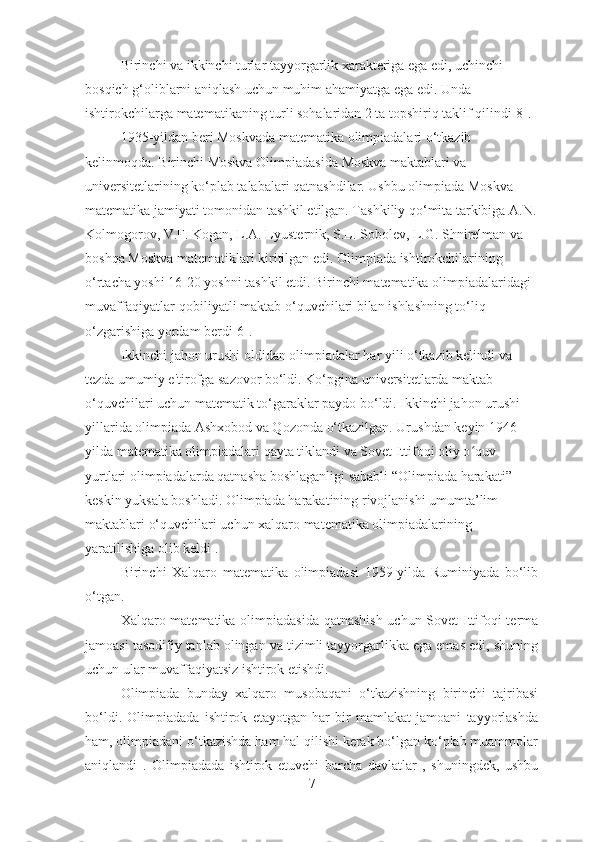 Birinchi va ikkinchi turlar tayyorgarlik xarakteriga ega edi, uchinchi 
bosqich g‘oliblarni aniqlash uchun muhim ahamiyatga ega edi. Unda 
ishtirokchilarga matematikaning turli sohalaridan 2 ta topshiriq taklif qilindi[8].
1935-yildan beri Moskvada matematika olimpiadalari o‘tkazib 
kelinmoqda.  Birinchi Moskva Olimpiadasida   Moskva maktablari va 
universitetlarining ko‘plab talabalari qatnashdilar. Ushbu olimpiada Moskva 
matematika jamiyati tomonidan tashkil etilgan. Tashkiliy qo‘mita tarkibiga A.N.
Kolmogorov, V.F. Kogan, L.A. Lyusternik, S.L. Sobolev, L.G. Shnirelman va 
boshqa Moskva matematiklari kiritilgan edi. Olimpiada ishtirokchilarining 
o‘rtacha yoshi 16-20 yoshni tashkil etdi. Birinchi matematika olimpiadalaridagi 
muvaffaqiyatlar-qobiliyatli maktab o‘quvchilari bilan ishlashning to‘liq 
o‘zgarishiga yordam berdi[6]. 
Ikkinchi jahon urushi oldidan olimpiadalar har yili o‘tkazib kelindi va 
tezda umumiy e'tirofga sazovor bo‘ldi. Ko‘pgina universitetlarda maktab 
o‘quvchilari uchun matematik to‘garaklar paydo bo‘ldi. Ikkinchi jahon urushi 
yillarida olimpiada Ashxobod va Qozonda o‘tkazilgan. Urushdan keyin 1946-
yilda matematika olimpiadalari qayta tiklandi va Sovet Ittifoqi oliy o quv ʻ
yurtlari olimpiadalarda qatnasha boshlaganligi sababli “Olimpiada harakati” 
keskin yuksala boshladi. Olimpiada harakatining rivojlanishi umumta’lim 
maktablari o‘quvchilari uchun xalqaro matematika olimpiadalarining 
yaratilishiga olib keldi . 
Birinchi   Xalqaro   matematika   olimpiadasi   1959-yilda   Ruminiyada   bo‘lib
o‘tgan. 
Xalqaro matematika olimpiadasida qatnashish uchun Sovet Ittifoqi terma
jamoasi tasodifiy tanlab olingan va tizimli tayyorgarlikka ega emas edi, shuning
uchun ular muvaffaqiyatsiz ishtirok etishdi.
Olimpiada   bunday   xalqaro   musobaqani   o‘tkazishning   birinchi   tajribasi
bo‘ldi.   Olimpiadada   ishtirok   etayotgan   har   bir   mamlakat   jamoani   tayyorlashda
ham, olimpiadani o‘tkazishda ham hal qilishi kerak bo‘lgan ko‘plab muammolar
aniqlandi   .   Olimpiadada   ishtirok   etuvchi   barcha   davlatlar   ,   shuningdek,   ushbu
7 